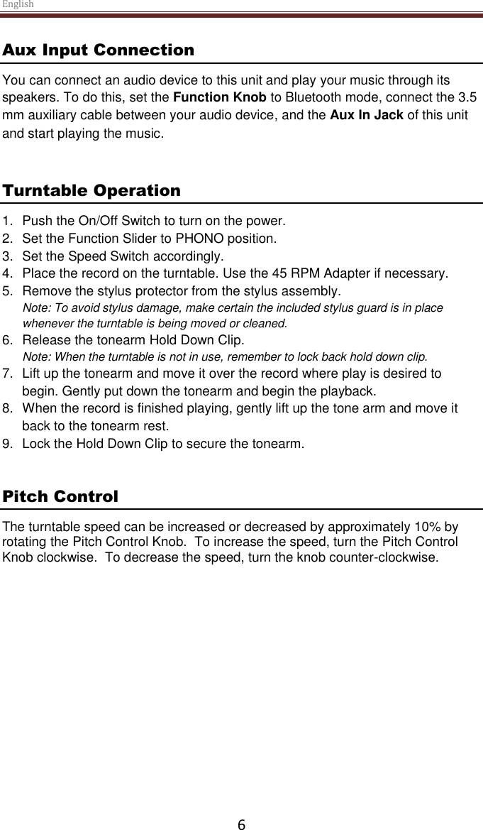 English  6 Aux Input Connection You can connect an audio device to this unit and play your music through its speakers. To do this, set the Function Knob to Bluetooth mode, connect the 3.5 mm auxiliary cable between your audio device, and the Aux In Jack of this unit and start playing the music.    Turntable Operation 1.  Push the On/Off Switch to turn on the power. 2.  Set the Function Slider to PHONO position. 3.  Set the Speed Switch accordingly. 4.  Place the record on the turntable. Use the 45 RPM Adapter if necessary.  5.  Remove the stylus protector from the stylus assembly. Note: To avoid stylus damage, make certain the included stylus guard is in place whenever the turntable is being moved or cleaned.  6.  Release the tonearm Hold Down Clip. Note: When the turntable is not in use, remember to lock back hold down clip. 7.  Lift up the tonearm and move it over the record where play is desired to begin. Gently put down the tonearm and begin the playback. 8.  When the record is finished playing, gently lift up the tone arm and move it back to the tonearm rest. 9.  Lock the Hold Down Clip to secure the tonearm.   Pitch Control The turntable speed can be increased or decreased by approximately 10% by rotating the Pitch Control Knob.  To increase the speed, turn the Pitch Control Knob clockwise.  To decrease the speed, turn the knob counter-clockwise.      