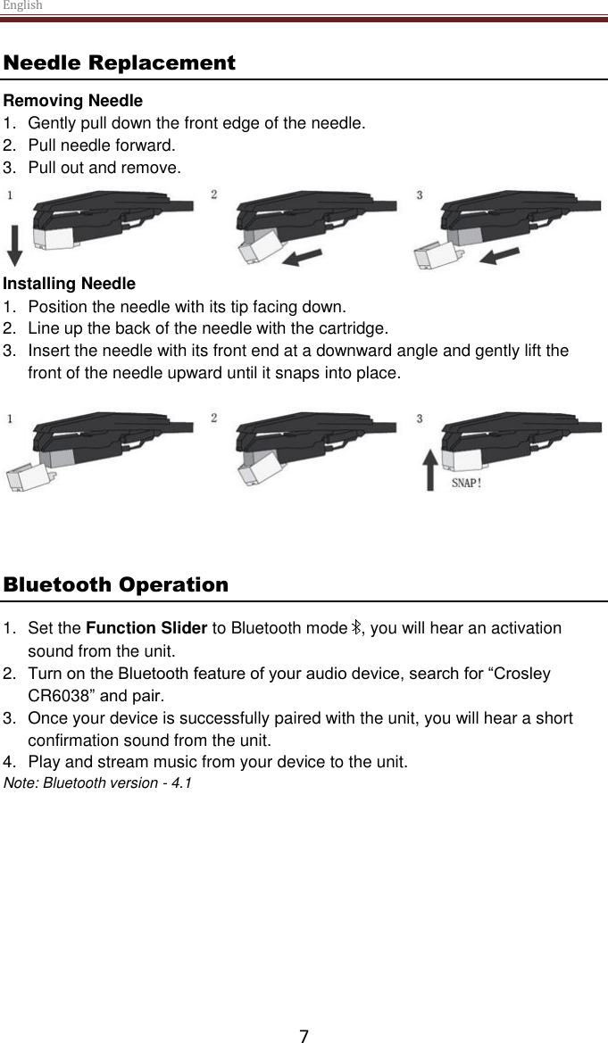 English  7 Needle Replacement Removing Needle 1.  Gently pull down the front edge of the needle. 2.  Pull needle forward. 3.  Pull out and remove.  Installing Needle 1.  Position the needle with its tip facing down. 2.  Line up the back of the needle with the cartridge. 3.  Insert the needle with its front end at a downward angle and gently lift the front of the needle upward until it snaps into place.    Bluetooth Operation 1.  Set the Function Slider to Bluetooth mode  , you will hear an activation sound from the unit. 2. Turn on the Bluetooth feature of your audio device, search for “Crosley CR6038” and pair. 3.  Once your device is successfully paired with the unit, you will hear a short confirmation sound from the unit. 4.  Play and stream music from your device to the unit. Note: Bluetooth version - 4.1     