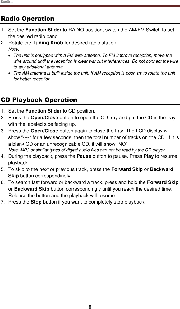 English  8 Radio Operation 1.  Set the Function Slider to RADIO position, switch the AM/FM Switch to set the desired radio band. 2.  Rotate the Tuning Knob for desired radio station. Note:   The unit is equipped with a FM wire antenna. To FM improve reception, move the wire around until the reception is clear without interferences. Do not connect the wire to any additional antenna.   The AM antenna is built inside the unit. If AM reception is poor, try to rotate the unit for better reception.    CD Playback Operation 1.  Set the Function Slider to CD position. 2.  Press the Open/Close button to open the CD tray and put the CD in the tray with the labeled side facing up.  3.  Press the Open/Close button again to close the tray. The LCD display will show “----“ for a few seconds, then the total number of tracks on the CD. If it is a blank CD or an unrecognizable CD, it will show “NO”. Note: MP3 or similar types of digital audio files can not be read by the CD player.  4.  During the playback, press the Pause button to pause. Press Play to resume playback.  5.  To skip to the next or previous track, press the Forward Skip or Backward Skip button correspondingly.  6.  To search fast forward or backward a track, press and hold the Forward Skip or Backward Skip button correspondingly until you reach the desired time. Release the button and the playback will resume. 7.  Press the Stop button if you want to completely stop playback.    