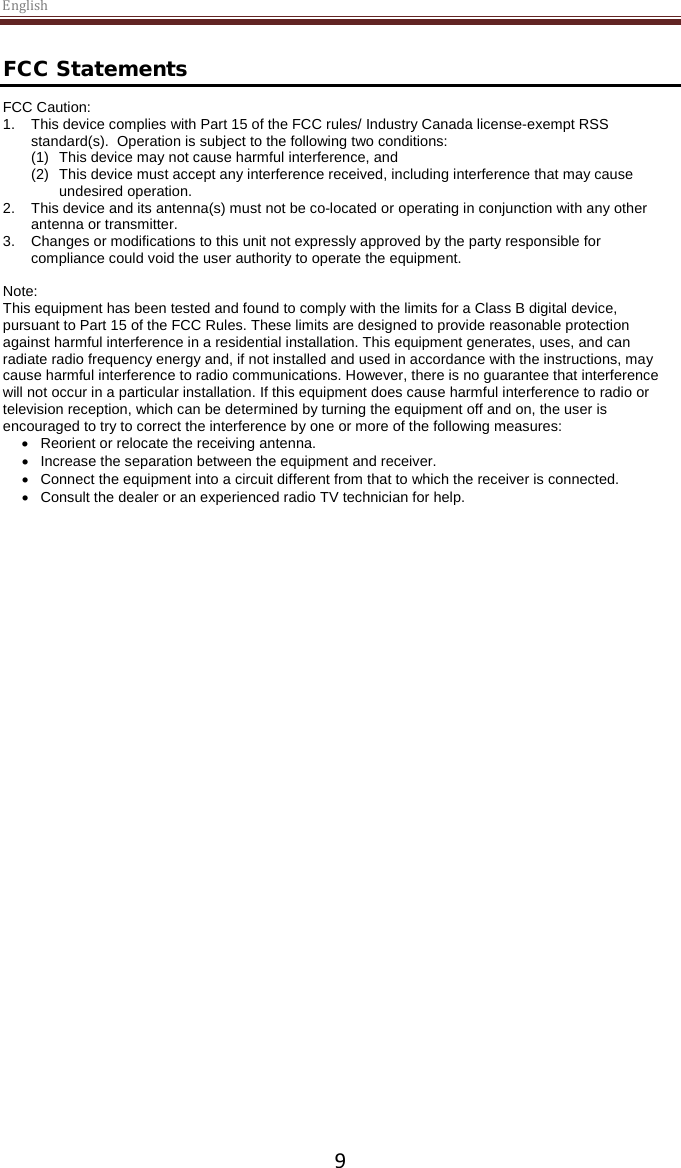 English  9 FCC Statements FCC Caution:  1. This device complies with Part 15 of the FCC rules/ Industry Canada license-exempt RSS standard(s).  Operation is subject to the following two conditions:  (1) This device may not cause harmful interference, and  (2) This device must accept any interference received, including interference that may cause undesired operation.    2. This device and its antenna(s) must not be co-located or operating in conjunction with any other antenna or transmitter.    3. Changes or modifications to this unit not expressly approved by the party responsible for compliance could void the user authority to operate the equipment.  Note: This equipment has been tested and found to comply with the limits for a Class B digital device, pursuant to Part 15 of the FCC Rules. These limits are designed to provide reasonable protection against harmful interference in a residential installation. This equipment generates, uses, and can radiate radio frequency energy and, if not installed and used in accordance with the instructions, may cause harmful interference to radio communications. However, there is no guarantee that interference will not occur in a particular installation. If this equipment does cause harmful interference to radio or television reception, which can be determined by turning the equipment off and on, the user is encouraged to try to correct the interference by one or more of the following measures: • Reorient or relocate the receiving antenna. • Increase the separation between the equipment and receiver. • Connect the equipment into a circuit different from that to which the receiver is connected. • Consult the dealer or an experienced radio TV technician for help.  