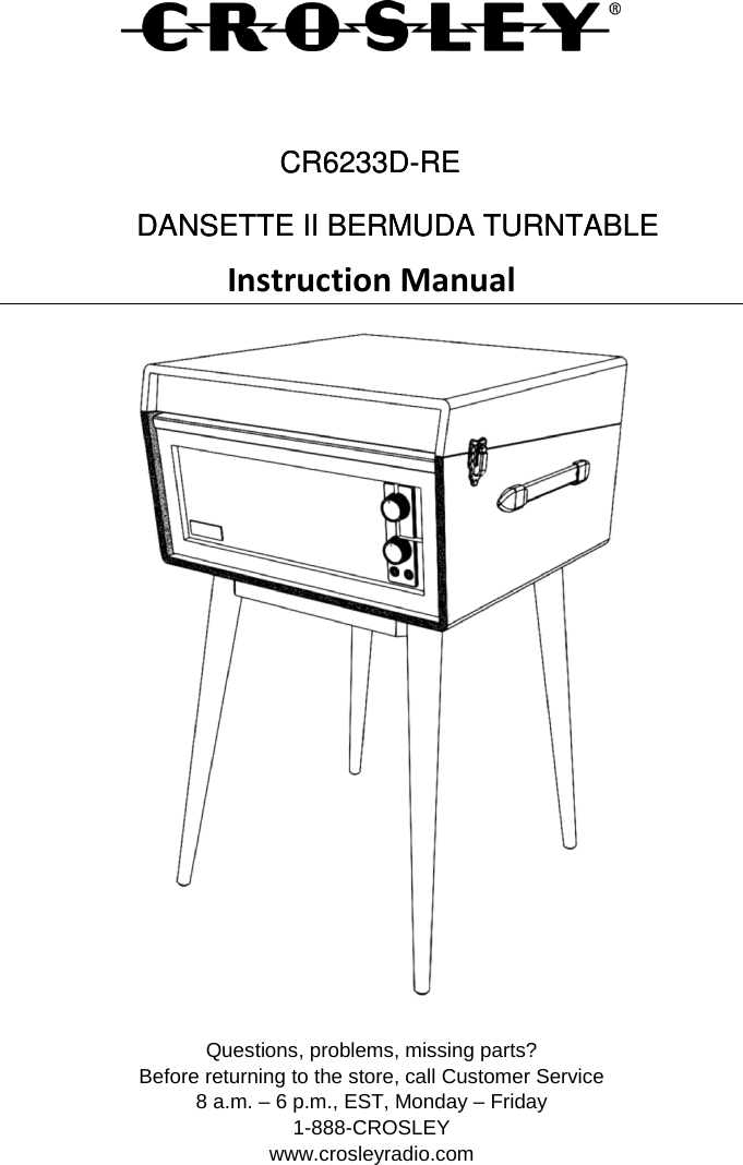     Instruction Manual  Questions, problems, missing parts? Before returning to the store, call Customer Service 8 a.m. – 6 p.m., EST, Monday – Friday 1-888-CROSLEY www.crosleyradio.com DANSETTE II BERMUDA TURNTABLE     DANSETTE II BERMUDA TURNTABLE     CR6233D-RECR6233D-RE