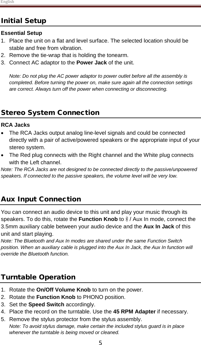 English  5 Initial Setup Essential Setup 1. Place the unit on a flat and level surface. The selected location should be stable and free from vibration. 2. Remove the tie-wrap that is holding the tonearm.                                                    3. Connect AC adaptor to the Power Jack of the unit.  Note: Do not plug the AC power adaptor to power outlet before all the assembly is completed. Before turning the power on, make sure again all the connection settings are correct. Always turn off the power when connecting or disconnecting.   Stereo System Connection RCA Jacks • The RCA Jacks output analog line-level signals and could be connected directly with a pair of active/powered speakers or the appropriate input of your stereo system.  • The Red plug connects with the Right channel and the White plug connects with the Left channel. Note: The RCA Jacks are not designed to be connected directly to the passive/unpowered speakers. If connected to the passive speakers, the volume level will be very low.    Aux Input Connection You can connect an audio device to this unit and play your music through its speakers. To do this, rotate the Function Knob to   / Aux In mode, connect the 3.5mm auxiliary cable between your audio device and the Aux In Jack of this unit and start playing.  Note: The Bluetooth and Aux In modes are shared under the same Function Switch position. When an auxiliary cable is plugged into the Aux In Jack, the Aux In function will override the Bluetooth function.    Turntable Operation 1. Rotate the On/Off Volume Knob to turn on the power. 2. Rotate the Function Knob to PHONO position. 3.  Set the Speed Switch accordingly. 4.  Place the record on the turntable. Use the 45 RPM Adapter if necessary.  5. Remove the stylus protector from the stylus assembly. Note: To avoid stylus damage, make certain the included stylus guard is in place whenever the turntable is being moved or cleaned.  