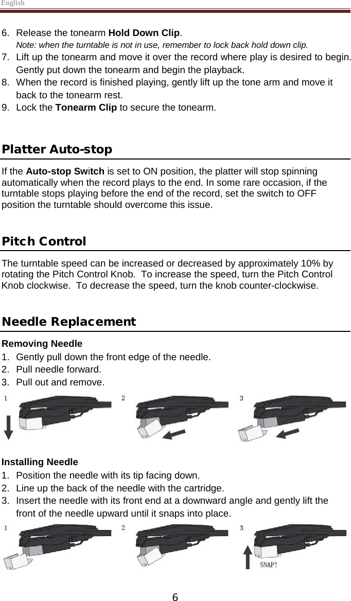 English  6 6. Release the tonearm Hold Down Clip. Note: when the turntable is not in use, remember to lock back hold down clip. 7. Lift up the tonearm and move it over the record where play is desired to begin. Gently put down the tonearm and begin the playback. 8. When the record is finished playing, gently lift up the tone arm and move it back to the tonearm rest. 9. Lock the Tonearm Clip to secure the tonearm.   Platter Auto-stop  If the Auto-stop Switch is set to ON position, the platter will stop spinning automatically when the record plays to the end. In some rare occasion, if the turntable stops playing before the end of the record, set the switch to OFF position the turntable should overcome this issue.   Pitch Control The turntable speed can be increased or decreased by approximately 10% by rotating the Pitch Control Knob.  To increase the speed, turn the Pitch Control Knob clockwise.  To decrease the speed, turn the knob counter-clockwise.   Needle Replacement Removing Needle 1. Gently pull down the front edge of the needle. 2. Pull needle forward. 3. Pull out and remove.   Installing Needle 1. Position the needle with its tip facing down. 2. Line up the back of the needle with the cartridge. 3. Insert the needle with its front end at a downward angle and gently lift the front of the needle upward until it snaps into place.   