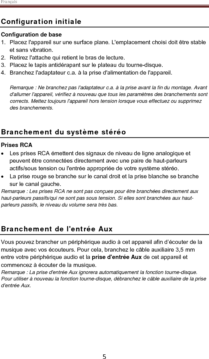 Français    5 Configuration initiale Configuration de base 1. Placez l&apos;appareil sur une surface plane. L&apos;emplacement choisi doit être stable et sans vibration. 2. Retirez l&apos;attache qui retient le bras de lecture.  3. Placez le tapis antidérapant sur le plateau du tourne-disque. 4. Branchez l&apos;adaptateur c.a. à la prise d&apos;alimentation de l&apos;appareil.  Remarque : Ne branchez pas l&apos;adaptateur c.a. à la prise avant la fin du montage. Avant d&apos;allumer l&apos;appareil, vérifiez à nouveau que tous les paramètres des branchements sont corrects. Mettez toujours l&apos;appareil hors tension lorsque vous effectuez ou supprimez des branchements.   Branchement du système stéréo Prises RCA • Les prises RCA émettent des signaux de niveau de ligne analogique et peuvent être connectées directement avec une paire de haut-parleurs actifs/sous tension ou l&apos;entrée appropriée de votre système stéréo.  • La prise rouge se branche sur le canal droit et la prise blanche se branche sur le canal gauche. Remarque : Les prises RCA ne sont pas conçues pour être branchées directement aux haut-parleurs passifs/qui ne sont pas sous tension. Si elles sont branchées aux haut-parleurs passifs, le niveau du volume sera très bas.    Branchement de l&apos;entrée Aux Vous pouvez brancher un périphérique audio à cet appareil afin d’écouter de la musique avec vos écouteurs. Pour cela, branchez le câble auxiliaire 3,5 mm entre votre périphérique audio et la prise d&apos;entrée Aux de cet appareil et commencez à écouter de la musique.  Remarque : La prise d&apos;entrée Aux ignorera automatiquement la fonction tourne-disque. Pour utiliser à nouveau la fonction tourne-disque, débranchez le câble auxiliaire de la prise d&apos;entrée Aux.      