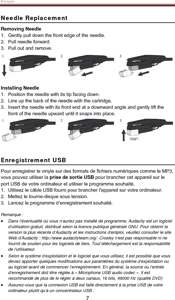 Français    7 Needle Replacement Removing Needle 1. Gently pull down the front edge of the needle. 2. Pull needle forward. 3. Pull out and remove.   Installing Needle 1. Position the needle with its tip facing down. 2. Line up the back of the needle with the cartridge. 3. Insert the needle with its front end at a downward angle and gently lift the front of the needle upward until it snaps into place.    Enregistrement USB Pour enregistrer le vinyle sur des formats de fichiers numériques comme le MP3, vous pouvez utiliser la prise de sortie USB pour brancher cet appareil sur le port USB de votre ordinateur et utiliser le programme souhaité. 1. Utilisez le câble USB fourni pour brancher l&apos;appareil sur votre ordinateur. 2. Mettez le tourne-disque sous tension. 3. Lancez le programme d’enregistrement souhaité.  Remarque : • Dans l’éventualité où vous n’auriez pas installé de programme, Audacity est un logiciel d’utilisation gratuit, distribué selon la licence publique générale GNU. Pour obtenir la version la plus récente d’Audacity et les instructions d’emploi, veuillez consulter le site Web d’Audacity : http://www.audacityteam.org/. Crosley n’est pas responsable ni ne fournit de soutien pour les logiciels de tiers. Tout téléchargement est la responsabilité de l’utilisateur.  • Selon le système d’exploitation et le logiciel que vous utilisez, il est possible que vous deviez apporter quelques modifications aux paramètres du système d’exploitation ou au logiciel avant de commencer l’enregistrement. En général, la source ou l’entrée d’enregistrement doit être réglée à « Microphone USB audio codec ». Il est recommandé de plus de le régler à deux canaux, 16 bits, 48000 Hz (qualité DVD) • Assurez-vous que la connexion USB est faite directement à la prise USB de votre ordinateur plutôt qu’à un concentrateur USB .  