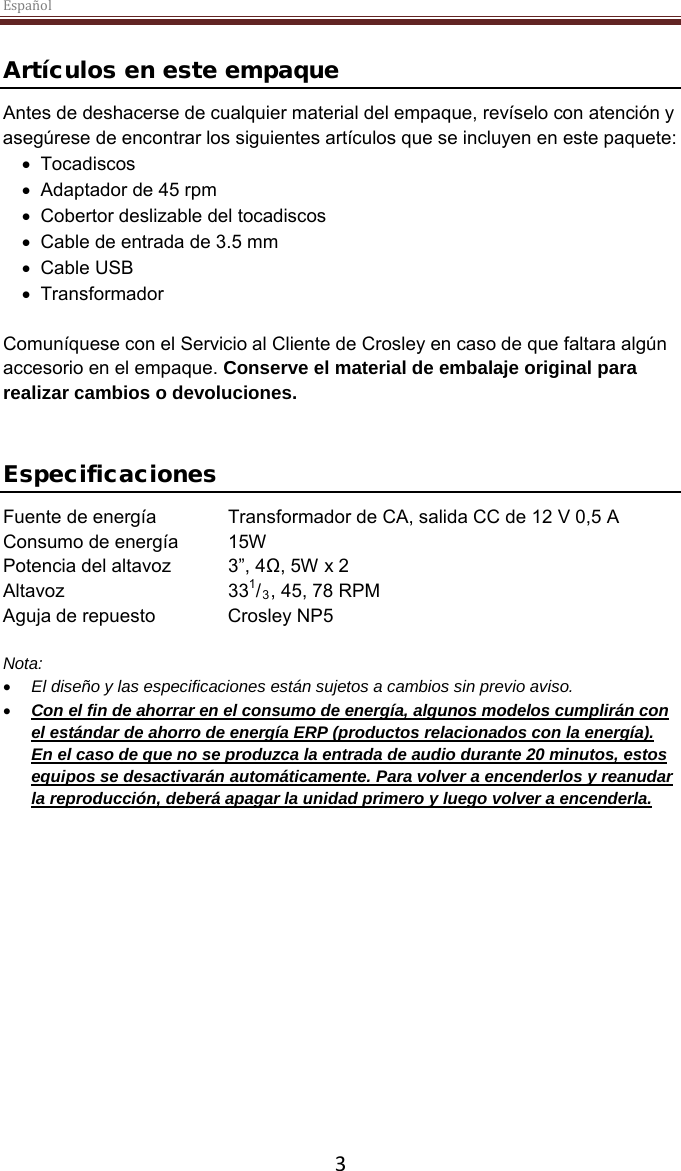 Español  3  Artículos en este empaque Antes de deshacerse de cualquier material del empaque, revíselo con atención y asegúrese de encontrar los siguientes artículos que se incluyen en este paquete: • Tocadiscos • Adaptador de 45 rpm • Cobertor deslizable del tocadiscos • Cable de entrada de 3.5 mm • Cable USB • Transformador  Comuníquese con el Servicio al Cliente de Crosley en caso de que faltara algún accesorio en el empaque. Conserve el material de embalaje original para realizar cambios o devoluciones.    Especificaciones Fuente de energía Transformador de CA, salida CC de 12 V 0,5 A Consumo de energía  15W Potencia del altavoz 3”, 4Ω, 5W x 2  Altavoz   331/3, 45, 78 RPM Aguja de repuesto Crosley NP5  Nota:  • El diseño y las especificaciones están sujetos a cambios sin previo aviso. • Con el fin de ahorrar en el consumo de energía, algunos modelos cumplirán con el estándar de ahorro de energía ERP (productos relacionados con la energía).  En el caso de que no se produzca la entrada de audio durante 20 minutos, estos equipos se desactivarán automáticamente. Para volver a encenderlos y reanudar la reproducción, deberá apagar la unidad primero y luego volver a encenderla.     