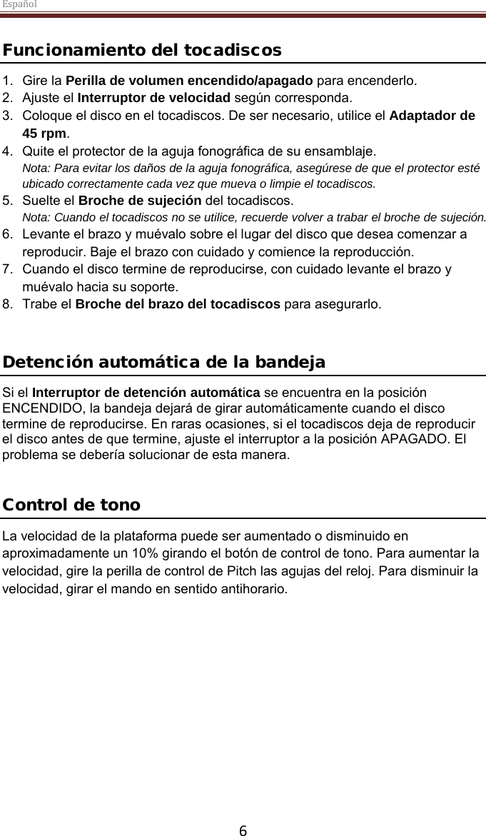 Español  6  Funcionamiento del tocadiscos 1. Gire la Perilla de volumen encendido/apagado para encenderlo. 2. Ajuste el Interruptor de velocidad según corresponda. 3. Coloque el disco en el tocadiscos. De ser necesario, utilice el Adaptador de 45 rpm.  4. Quite el protector de la aguja fonográfica de su ensamblaje. Nota: Para evitar los daños de la aguja fonográfica, asegúrese de que el protector esté ubicado correctamente cada vez que mueva o limpie el tocadiscos.  5. Suelte el Broche de sujeción del tocadiscos. Nota: Cuando el tocadiscos no se utilice, recuerde volver a trabar el broche de sujeción. 6. Levante el brazo y muévalo sobre el lugar del disco que desea comenzar a reproducir. Baje el brazo con cuidado y comience la reproducción. 7. Cuando el disco termine de reproducirse, con cuidado levante el brazo y muévalo hacia su soporte. 8. Trabe el Broche del brazo del tocadiscos para asegurarlo.   Detención automática de la bandeja  Si el Interruptor de detención automática se encuentra en la posición ENCENDIDO, la bandeja dejará de girar automáticamente cuando el disco termine de reproducirse. En raras ocasiones, si el tocadiscos deja de reproducir el disco antes de que termine, ajuste el interruptor a la posición APAGADO. El problema se debería solucionar de esta manera.   Control de tono La velocidad de la plataforma puede ser aumentado o disminuido en aproximadamente un 10% girando el botón de control de tono. Para aumentar la velocidad, gire la perilla de control de Pitch las agujas del reloj. Para disminuir la velocidad, girar el mando en sentido antihorario.      