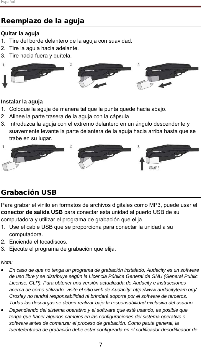 Español  7  Reemplazo de la aguja Quitar la aguja 1. Tire del borde delantero de la aguja con suavidad. 2. Tire la aguja hacia adelante. 3. Tire hacia fuera y quítela.   Instalar la aguja 1. Coloque la aguja de manera tal que la punta quede hacia abajo. 2. Alinee la parte trasera de la aguja con la cápsula. 3. Introduzca la aguja con el extremo delantero en un ángulo descendente y suavemente levante la parte delantera de la aguja hacia arriba hasta que se trabe en su lugar.    Grabación USB Para grabar el vinilo en formatos de archivos digitales como MP3, puede usar el conector de salida USB para conectar esta unidad al puerto USB de su computadora y utilizar el programa de grabación que elija. 1. Use el cable USB que se proporciona para conectar la unidad a su computadora. 2. Encienda el tocadiscos. 3. Ejecute el programa de grabación que elija.  Nota: • En caso de que no tenga un programa de grabación instalado, Audacity es un software de uso libre y se distribuye según la Licencia Pública General de GNU (General Public License, GLP). Para obtener una versión actualizada de Audacity e instrucciones acerca de cómo utilizarlo, visite el sitio web de Audacity: http://www.audacityteam.org/. Crosley no tendrá responsabilidad ni brindará soporte por el software de terceros. Todas las descargas se deben realizar bajo la responsabilidad exclusiva del usuario.  • Dependiendo del sistema operativo y el software que esté usando, es posible que tenga que hacer algunos cambios en las configuraciones del sistema operativo o software antes de comenzar el proceso de grabación. Como pauta general, la fuente/entrada de grabación debe estar configurada en el codificador-decodificador de 