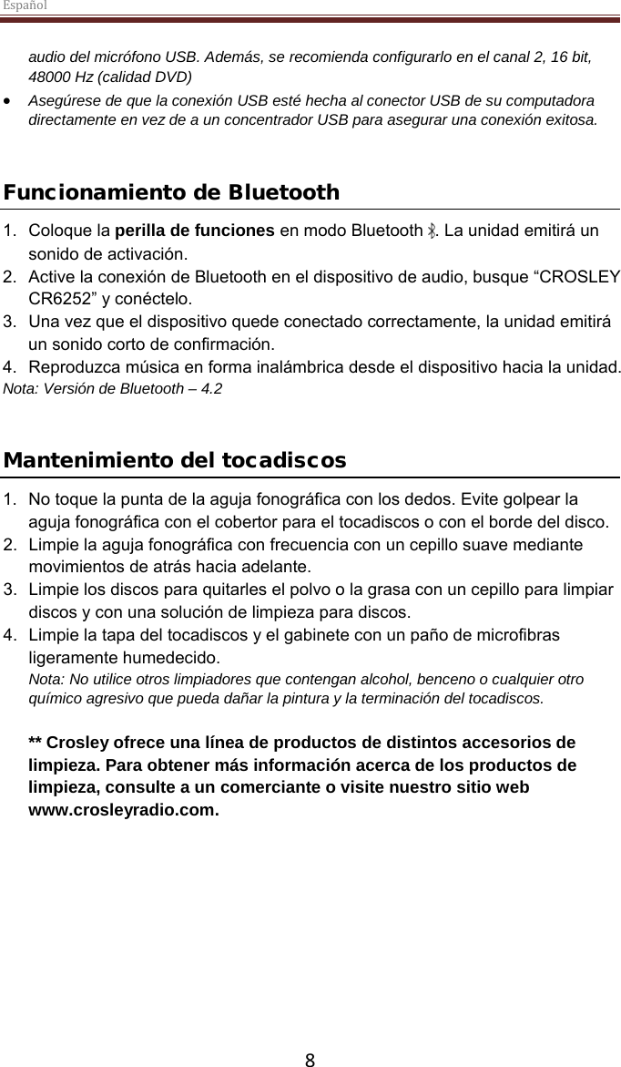 Español  8  audio del micrófono USB. Además, se recomienda configurarlo en el canal 2, 16 bit, 48000 Hz (calidad DVD) • Asegúrese de que la conexión USB esté hecha al conector USB de su computadora directamente en vez de a un concentrador USB para asegurar una conexión exitosa.    Funcionamiento de Bluetooth 1. Coloque la perilla de funciones en modo Bluetooth  . La unidad emitirá un sonido de activación. 2. Active la conexión de Bluetooth en el dispositivo de audio, busque “CROSLEY CR6252” y conéctelo. 3. Una vez que el dispositivo quede conectado correctamente, la unidad emitirá un sonido corto de confirmación. 4. Reproduzca música en forma inalámbrica desde el dispositivo hacia la unidad. Nota: Versión de Bluetooth – 4.2   Mantenimiento del tocadiscos 1. No toque la punta de la aguja fonográfica con los dedos. Evite golpear la aguja fonográfica con el cobertor para el tocadiscos o con el borde del disco. 2. Limpie la aguja fonográfica con frecuencia con un cepillo suave mediante movimientos de atrás hacia adelante. 3. Limpie los discos para quitarles el polvo o la grasa con un cepillo para limpiar discos y con una solución de limpieza para discos. 4. Limpie la tapa del tocadiscos y el gabinete con un paño de microfibras ligeramente humedecido. Nota: No utilice otros limpiadores que contengan alcohol, benceno o cualquier otro químico agresivo que pueda dañar la pintura y la terminación del tocadiscos.   ** Crosley ofrece una línea de productos de distintos accesorios de limpieza. Para obtener más información acerca de los productos de limpieza, consulte a un comerciante o visite nuestro sitio web www.crosleyradio.com.       