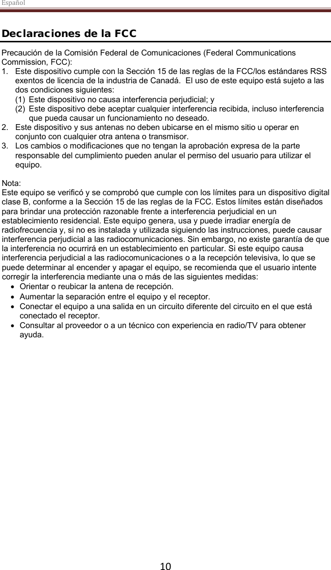 Español  10  Declaraciones de la FCC Precaución de la Comisión Federal de Comunicaciones (Federal Communications Commission, FCC):  1. Este dispositivo cumple con la Sección 15 de las reglas de la FCC/los estándares RSS exentos de licencia de la industria de Canadá.  El uso de este equipo está sujeto a las dos condiciones siguientes:  (1) Este dispositivo no causa interferencia perjudicial; y  (2) Este dispositivo debe aceptar cualquier interferencia recibida, incluso interferencia que pueda causar un funcionamiento no deseado.  2. Este dispositivo y sus antenas no deben ubicarse en el mismo sitio u operar en conjunto con cualquier otra antena o transmisor.  3. Los cambios o modificaciones que no tengan la aprobación expresa de la parte responsable del cumplimiento pueden anular el permiso del usuario para utilizar el equipo.  Nota: Este equipo se verificó y se comprobó que cumple con los límites para un dispositivo digital clase B, conforme a la Sección 15 de las reglas de la FCC. Estos límites están diseñados para brindar una protección razonable frente a interferencia perjudicial en un establecimiento residencial. Este equipo genera, usa y puede irradiar energía de radiofrecuencia y, si no es instalada y utilizada siguiendo las instrucciones, puede causar interferencia perjudicial a las radiocomunicaciones. Sin embargo, no existe garantía de que la interferencia no ocurrirá en un establecimiento en particular. Si este equipo causa interferencia perjudicial a las radiocomunicaciones o a la recepción televisiva, lo que se puede determinar al encender y apagar el equipo, se recomienda que el usuario intente corregir la interferencia mediante una o más de las siguientes medidas: • Orientar o reubicar la antena de recepción. • Aumentar la separación entre el equipo y el receptor. • Conectar el equipo a una salida en un circuito diferente del circuito en el que está conectado el receptor. • Consultar al proveedor o a un técnico con experiencia en radio/TV para obtener ayuda.  