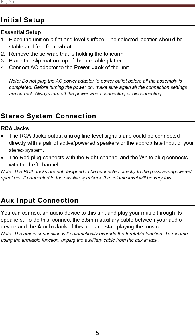 English  5 Initial Setup Essential Setup 1. Place the unit on a flat and level surface. The selected location should be stable and free from vibration. 2. Remove the tie-wrap that is holding the tonearm.  3. Place the slip mat on top of the turntable platter. 4. Connect AC adaptor to the Power Jack of the unit.  Note: Do not plug the AC power adaptor to power outlet before all the assembly is completed. Before turning the power on, make sure again all the connection settings are correct. Always turn off the power when connecting or disconnecting.   Stereo System Connection RCA Jacks • The RCA Jacks output analog line-level signals and could be connected directly with a pair of active/powered speakers or the appropriate input of your stereo system.  • The Red plug connects with the Right channel and the White plug connects with the Left channel. Note: The RCA Jacks are not designed to be connected directly to the passive/unpowered speakers. If connected to the passive speakers, the volume level will be very low.    Aux Input Connection You can connect an audio device to this unit and play your music through its speakers. To do this, connect the 3.5mm auxiliary cable between your audio device and the Aux In Jack of this unit and start playing the music.  Note: The aux in connection will automatically override the turntable function. To resume using the turntable function, unplug the auxiliary cable from the aux in jack.      
