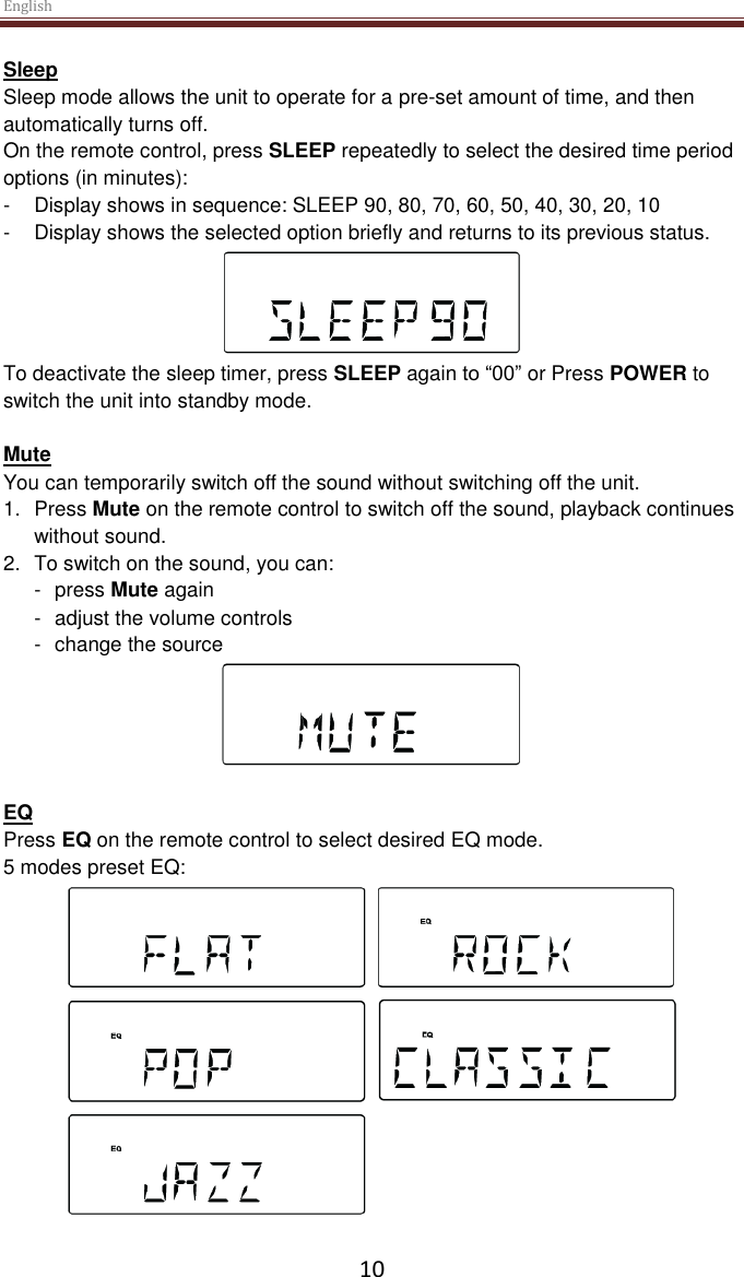English  10 Sleep Sleep mode allows the unit to operate for a pre-set amount of time, and then automatically turns off. On the remote control, press SLEEP repeatedly to select the desired time period options (in minutes): -  Display shows in sequence: SLEEP 90, 80, 70, 60, 50, 40, 30, 20, 10 -  Display shows the selected option briefly and returns to its previous status.  To deactivate the sleep timer, press SLEEP again to “00” or Press POWER to switch the unit into standby mode.  Mute You can temporarily switch off the sound without switching off the unit. 1.  Press Mute on the remote control to switch off the sound, playback continues without sound. 2.  To switch on the sound, you can: -  press Mute again -  adjust the volume controls -  change the source   EQ Press EQ on the remote control to select desired EQ mode. 5 modes preset EQ:   