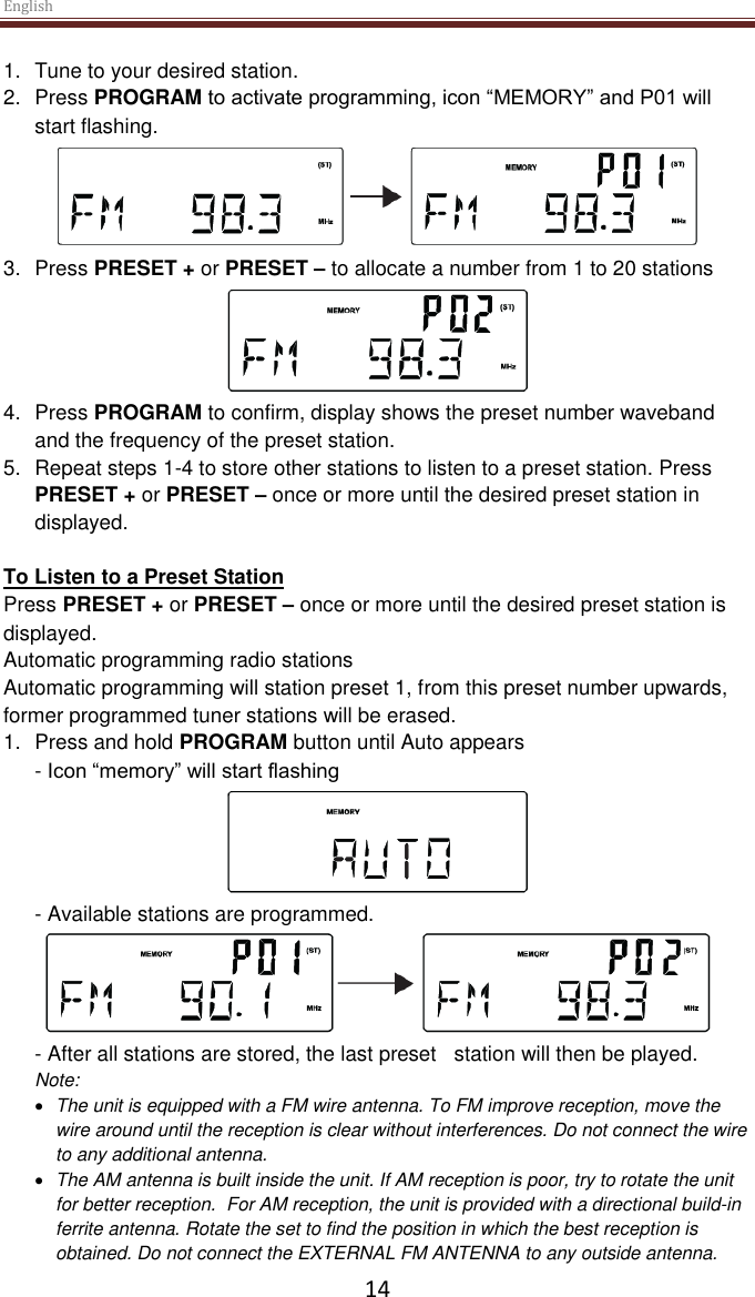 English  14 1.  Tune to your desired station. 2.  Press PROGRAM to activate programming, icon “MEMORY” and P01 will start flashing.  3.  Press PRESET + or PRESET – to allocate a number from 1 to 20 stations  4.  Press PROGRAM to confirm, display shows the preset number waveband and the frequency of the preset station. 5.  Repeat steps 1-4 to store other stations to listen to a preset station. Press PRESET + or PRESET – once or more until the desired preset station in displayed.  To Listen to a Preset Station Press PRESET + or PRESET – once or more until the desired preset station is displayed.   Automatic programming radio stations Automatic programming will station preset 1, from this preset number upwards, former programmed tuner stations will be erased. 1.  Press and hold PROGRAM button until Auto appears - Icon “memory” will start flashing  - Available stations are programmed.  - After all stations are stored, the last preset   station will then be played. Note:   The unit is equipped with a FM wire antenna. To FM improve reception, move the wire around until the reception is clear without interferences. Do not connect the wire to any additional antenna.   The AM antenna is built inside the unit. If AM reception is poor, try to rotate the unit for better reception.  For AM reception, the unit is provided with a directional build-in ferrite antenna. Rotate the set to find the position in which the best reception is obtained. Do not connect the EXTERNAL FM ANTENNA to any outside antenna. 