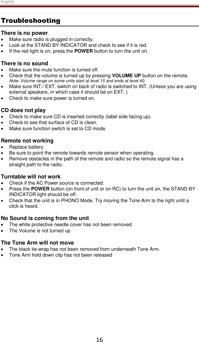 English  16 Troubleshooting There is no power   Make sure radio is plugged in correctly.   Look at the STAND BY INDICATOR and check to see if it is red.   If the red light is on, press the POWER button to turn the unit on.  There is no sound   Make sure the mute function is turned off.   Check that the volume is turned up by pressing VOLUME UP button on the remote. Note: Volume range on some units start at level 15 and ends at level 40.   Make sure INT./ EXT. switch on back of radio is switched to INT. (Unless you are using external speakers, in which case it should be on EXT. )   Check to make sure power is turned on.  CD does not play   Check to make sure CD is inserted correctly (label side facing up).   Check to see that surface of CD is clean.   Make sure function switch is set to CD mode.  Remote not working   Replace battery.   Be sure to point the remote towards remote sensor when operating.   Remove obstacles in the path of the remote and radio so the remote signal has a straight path to the radio.  Turntable will not work   Check if the AC Power source is connected.   Press the POWER button (on front of unit or on RC) to turn the unit on, the STAND BY INDICATOR light should be off.   Check that the unit is in PHONO Mode. Try moving the Tone Arm to the right until a click is heard.  No Sound is coming from the unit   The white protective needle cover has not been removed   The Volume is not turned up  The Tone Arm will not move   The black tie-wrap has not been removed from underneath Tone Arm.   Tone Arm hold down clip has not been released      