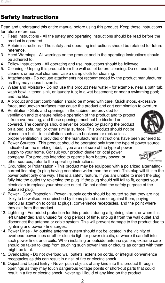 English  2 Safety Instructions Read and understand this entire manual before using this product. Keep these instructions for future reference. 1.  Read Instructions - All the safety and operating instructions should be read before the product is operated. 2.  Retain instructions - The safety and operating instructions should be retained for future reference. 3.  Heed Warnings - All warnings on the product and in the operating Instructions should be adhered to. 4.  Follow Instructions - All operating and use instructions should be followed. 5.  Cleaning - Unplug this product from the wall outlet before cleaning. Do not use liquid cleaners or aerosol cleaners. Use a damp cloth for cleaning. 6.  Attachments - Do not use attachments not recommended by the product manufacturer as they may cause hazards. 7.  Water and Moisture - Do not use this product near water - for example, near a bath tub, wash bowl, kitchen sink, or laundry tub; in a wet basement; or near a swimming pool; and the like. 8.  A product and cart combination should be moved with care. Quick stops, excessive force, and uneven surfaces may cause the product and cart combination to overturn. 9.  Ventilation - Slots and openings in the cabinet are provided for ventilation and to ensure reliable operation of the product and to protect it from overheating, and these openings must not be blocked or covered, The openings should never be blocked by placing the product on a bed, sofa, rug, or other similar surface. This product should not be placed in a built - in installation such as a bookcase or rack unless proper ventilation is provided or the manufacturer&apos;s instructions have been adhered to. 10. Power Sources - This product should be operated only from the type of power source indicated on the marking label, if you are not sure of the type of power supply to your home. Consult your product dealer or local power company. For products intended to operate from battery power, or other sources, refer to the operating instructions. 11. Grounding or Polarization - This product may be equipped with a polarized alternating-current line plug (a plug having one blade wider than the other). This plug will fit into the power outlet only one way. This is a safety feature. If you are unable to insert the plug fully into the outlet try reversing the plug. If the plug should still fail to fit, contact your electrician to replace your obsolete outlet. Do not defeat the safety purpose of the polarized plug. 12. Power - Cord Protection - Power - supply cords should be routed so that they are not likely to be walked on or pinched by items placed upon or against them, paying particular attention to cords at plugs, convenience receptacles, and the point where they exit from the product. 13. Lightning - For added protection for this product during a lightning storm, or when it is left unattended and unused for long periods of time, unplug it from the wall outlet and disconnect the antenna or cable system. This will prevent damage to the product due to lightning and power - line surges. 14. Power Lines - An outside antenna system should not be located in the vicinity of overhead power lines or other electric light or power circuits, or where it can fall into such power lines or circuits. When installing an outside antenna system, extreme care should be taken to keep from touching such power lines or circuits as contact with them might be fatal. 15. Overloading - Do not overload wall outlets, extension cords, or integral convenience receptacles as this can result in a risk of fire or electric shock. 16. Object and Liquid Entry - Never push objects of any kind into this product through openings as they may touch dangerous voltage points or short-out parts that could result in a fire or electric shock. Never spill liquid of any kind on the product. 