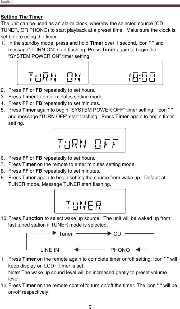 English  9 Setting The Timer The unit can be used as an alarm clock, whereby the selected source (CD, TUNER, OR PHONO) to start playback at a preset time.  Make sure the clock is set before using the timer. 1.  In the standby mode, press and hold Timer over 1 second, icon &quot; &quot; and message” TURN ON” start flashing. Press Timer again to begin the “SYSTEM POWER ON” timer setting.  2.  Press FF or FB repeatedly to set hours. 3.  Press Timer to enter minutes setting mode. 4.  Press FF or FB repeatedly to set minutes. 5.  Press Timer again to begin “SYSTEM POWER OFF” timer setting.  Icon &quot; &quot; and message “TURN OFF” start flashing.  Press Timer again to begin timer setting.  6.  Press FF or FB repeatedly to set hours. 7.  Press Timer on the remote to enter minutes setting mode. 8.  Press FF or FB repeatedly to set minutes. 9.  Press Timer again to begin setting the source from wake up.  Default at TUNER mode. Message TUNER start flashing.  10. Press Function to select wake up source.  The unit will be waked up from last tuned station if TUNER mode is selected.  11. Press Timer on the remote again to complete timer on/off setting. Icon &quot; &quot; will keep display on LCD if timer is set. Note: The wake up sound level will be increased gently to preset volume level. 12. Press Timer on the remote control to turn on/off the timer. The icon &quot; &quot; will be on/off respectively.  