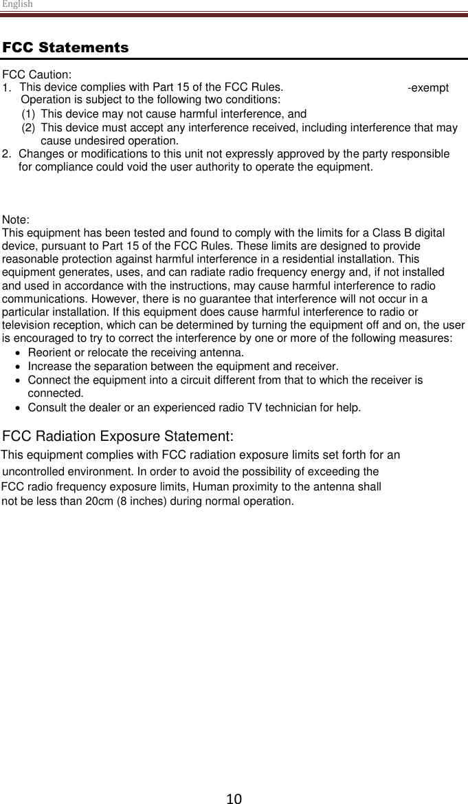 English  10 FCC Statements FCC Caution:  1.  -exempt  (1)  This device may not cause harmful interference, and  (2)  This device must accept any interference received, including interference that may cause undesired operation.    2. Changes or modifications to this unit not expressly approved by the party responsible for compliance could void the user authority to operate the equipment.  Note: This equipment has been tested and found to comply with the limits for a Class B digital device, pursuant to Part 15 of the FCC Rules. These limits are designed to provide reasonable protection against harmful interference in a residential installation. This equipment generates, uses, and can radiate radio frequency energy and, if not installed and used in accordance with the instructions, may cause harmful interference to radio communications. However, there is no guarantee that interference will not occur in a particular installation. If this equipment does cause harmful interference to radio or television reception, which can be determined by turning the equipment off and on, the user is encouraged to try to correct the interference by one or more of the following measures:   Reorient or relocate the receiving antenna.   Increase the separation between the equipment and receiver.   Connect the equipment into a circuit different from that to which the receiver is connected.   Consult the dealer or an experienced radio TV technician for help. FCC Radiation Exposure Statement: This equipment complies with FCC radiation exposure limits set forth for anuncontrolled environment. In order to avoid the possibility of exceeding theFCC radio frequency exposure limits, Human proximity to the antenna shall not be less than 20cm (8 inches) during normal operation.This device complies with Part 15 of the FCC Rules.Operation is subject to the following two conditions: