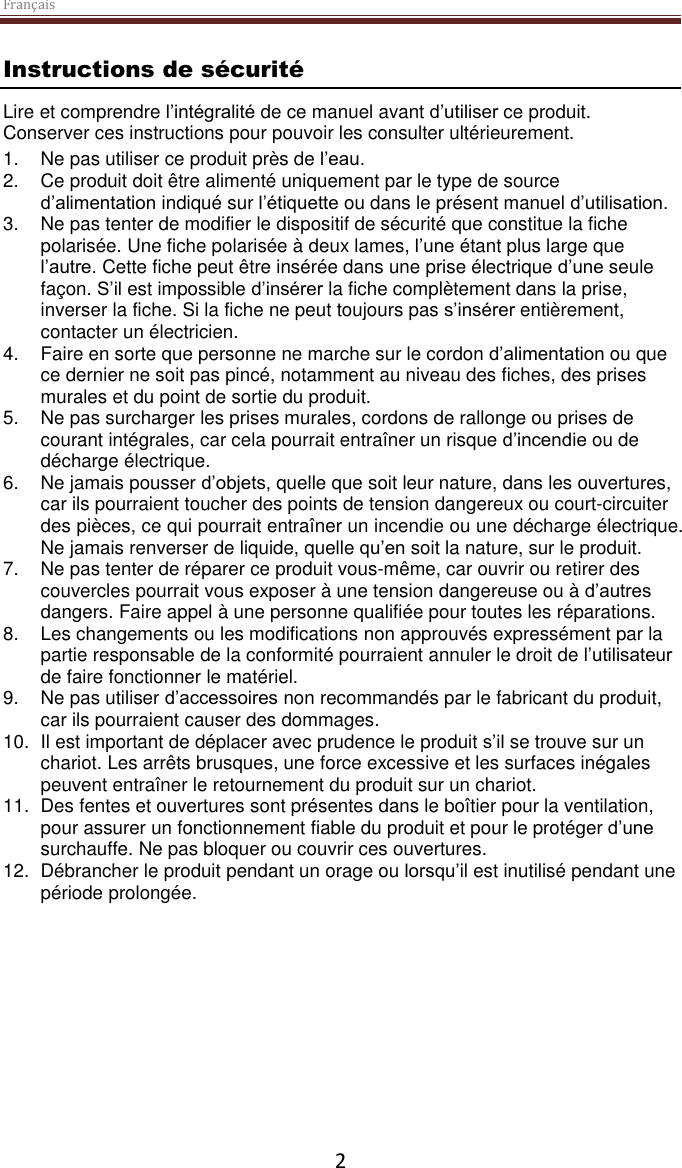 Français  2 Instructions de sécurité Lire et comprendre l’intégralité de ce manuel avant d’utiliser ce produit. Conserver ces instructions pour pouvoir les consulter ultérieurement. 1. Ne pas utiliser ce produit près de l’eau.  2. Ce produit doit être alimenté uniquement par le type de source d’alimentation indiqué sur l’étiquette ou dans le présent manuel d’utilisation.  3. Ne pas tenter de modifier le dispositif de sécurité que constitue la fiche polarisée. Une fiche polarisée à deux lames, l’une étant plus large que l’autre. Cette fiche peut être insérée dans une prise électrique d’une seule façon. S’il est impossible d’insérer la fiche complètement dans la prise, inverser la fiche. Si la fiche ne peut toujours pas s’insérer entièrement, contacter un électricien.  4.  Faire en sorte que personne ne marche sur le cordon d’alimentation ou que ce dernier ne soit pas pincé, notamment au niveau des fiches, des prises murales et du point de sortie du produit. 5. Ne pas surcharger les prises murales, cordons de rallonge ou prises de courant intégrales, car cela pourrait entraîner un risque d’incendie ou de décharge électrique. 6. Ne jamais pousser d’objets, quelle que soit leur nature, dans les ouvertures, car ils pourraient toucher des points de tension dangereux ou court-circuiter des pièces, ce qui pourrait entraîner un incendie ou une décharge électrique. Ne jamais renverser de liquide, quelle qu’en soit la nature, sur le produit. 7. Ne pas tenter de réparer ce produit vous-même, car ouvrir ou retirer des couvercles pourrait vous exposer à une tension dangereuse ou à d’autres dangers. Faire appel à une personne qualifiée pour toutes les réparations. 8. Les changements ou les modifications non approuvés expressément par la partie responsable de la conformité pourraient annuler le droit de l’utilisateur de faire fonctionner le matériel. 9. Ne pas utiliser d’accessoires non recommandés par le fabricant du produit, car ils pourraient causer des dommages. 10. Il est important de déplacer avec prudence le produit s’il se trouve sur un chariot. Les arrêts brusques, une force excessive et les surfaces inégales peuvent entraîner le retournement du produit sur un chariot. 11.  Des fentes et ouvertures sont présentes dans le boîtier pour la ventilation, pour assurer un fonctionnement fiable du produit et pour le protéger d’une surchauffe. Ne pas bloquer ou couvrir ces ouvertures.  12.  Débrancher le produit pendant un orage ou lorsqu’il est inutilisé pendant une période prolongée.     