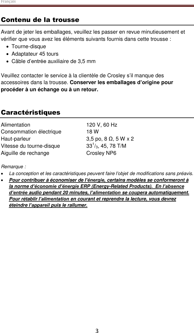 Français  3 Contenu de la trousse Avant de jeter les emballages, veuillez les passer en revue minutieusement et vérifier que vous avez les éléments suivants fournis dans cette trousse :   Tourne-disque   Adaptateur 45 tours   Câble d’entrée auxiliaire de 3,5 mm  Veuillez contacter le service à la clientèle de Crosley s’il manque des accessoires dans la trousse. Conserver les emballages d’origine pour procéder à un échange ou à un retour.    Caractéristiques Alimentation      120 V, 60 Hz   Consommation électrique    18 W Haut-parleur       3,5 po, 8 Ω, 5 W x 2  Vitesse du tourne-disque    331/3, 45, 78 T/M Aiguille de rechange    Crosley NP6  Remarque :   La conception et les caractéristiques peuvent faire l’objet de modifications sans préavis.  Pour contribuer à économiser de l’énergie, certains modèles se conformeront à la norme d’économie d’énergie ERP (Energy-Related Products).  En l’absence d’entrée audio pendant 20 minutes, l’alimentation se coupera automatiquement. Pour rétablir l’alimentation en courant et reprendre la lecture, vous devrez éteindre l’appareil puis le rallumer.     