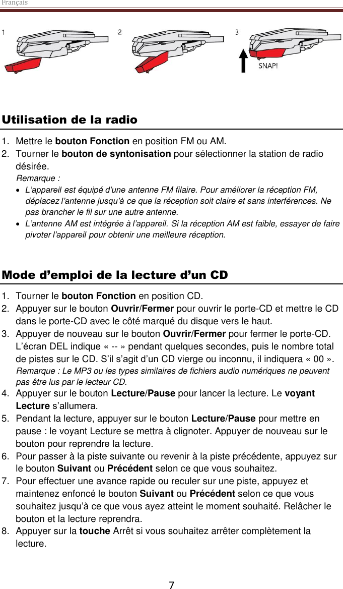 Français  7     Utilisation de la radio 1.  Mettre le bouton Fonction en position FM ou AM. 2.  Tourner le bouton de syntonisation pour sélectionner la station de radio désirée. Remarque :   L’appareil est équipé d’une antenne FM filaire. Pour améliorer la réception FM, déplacez l’antenne jusqu’à ce que la réception soit claire et sans interférences. Ne pas brancher le fil sur une autre antenne.   L’antenne AM est intégrée à l’appareil. Si la réception AM est faible, essayer de faire pivoter l’appareil pour obtenir une meilleure réception.    Mode d’emploi de la lecture d’un CD 1.  Tourner le bouton Fonction en position CD. 2.  Appuyer sur le bouton Ouvrir/Fermer pour ouvrir le porte-CD et mettre le CD dans le porte-CD avec le côté marqué du disque vers le haut.  3.  Appuyer de nouveau sur le bouton Ouvrir/Fermer pour fermer le porte-CD. L’écran DEL indique « -- » pendant quelques secondes, puis le nombre total de pistes sur le CD. S’il s’agit d’un CD vierge ou inconnu, il indiquera « 00 ». Remarque : Le MP3 ou les types similaires de fichiers audio numériques ne peuvent pas être lus par le lecteur CD.  4.  Appuyer sur le bouton Lecture/Pause pour lancer la lecture. Le voyant Lecture s’allumera.  5.  Pendant la lecture, appuyer sur le bouton Lecture/Pause pour mettre en pause : le voyant Lecture se mettra à clignoter. Appuyer de nouveau sur le bouton pour reprendre la lecture.  6.  Pour passer à la piste suivante ou revenir à la piste précédente, appuyez sur le bouton Suivant ou Précédent selon ce que vous souhaitez.  7.  Pour effectuer une avance rapide ou reculer sur une piste, appuyez et maintenez enfoncé le bouton Suivant ou Précédent selon ce que vous souhaitez jusqu’à ce que vous ayez atteint le moment souhaité. Relâcher le bouton et la lecture reprendra. 8.  Appuyer sur la touche Arrêt si vous souhaitez arrêter complètement la lecture.    