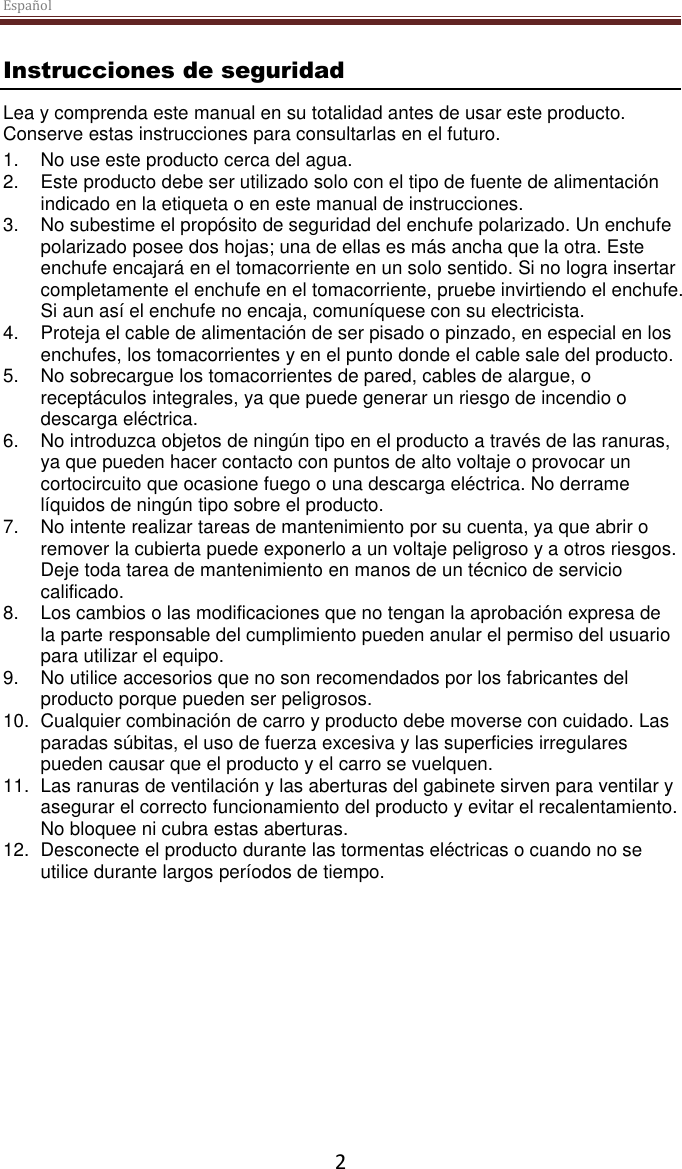 Español  2 Instrucciones de seguridad Lea y comprenda este manual en su totalidad antes de usar este producto. Conserve estas instrucciones para consultarlas en el futuro. 1. No use este producto cerca del agua.  2.  Este producto debe ser utilizado solo con el tipo de fuente de alimentación indicado en la etiqueta o en este manual de instrucciones.  3. No subestime el propósito de seguridad del enchufe polarizado. Un enchufe polarizado posee dos hojas; una de ellas es más ancha que la otra. Este enchufe encajará en el tomacorriente en un solo sentido. Si no logra insertar completamente el enchufe en el tomacorriente, pruebe invirtiendo el enchufe. Si aun así el enchufe no encaja, comuníquese con su electricista.  4.  Proteja el cable de alimentación de ser pisado o pinzado, en especial en los enchufes, los tomacorrientes y en el punto donde el cable sale del producto. 5. No sobrecargue los tomacorrientes de pared, cables de alargue, o receptáculos integrales, ya que puede generar un riesgo de incendio o descarga eléctrica. 6. No introduzca objetos de ningún tipo en el producto a través de las ranuras, ya que pueden hacer contacto con puntos de alto voltaje o provocar un cortocircuito que ocasione fuego o una descarga eléctrica. No derrame líquidos de ningún tipo sobre el producto. 7. No intente realizar tareas de mantenimiento por su cuenta, ya que abrir o remover la cubierta puede exponerlo a un voltaje peligroso y a otros riesgos. Deje toda tarea de mantenimiento en manos de un técnico de servicio calificado. 8. Los cambios o las modificaciones que no tengan la aprobación expresa de la parte responsable del cumplimiento pueden anular el permiso del usuario para utilizar el equipo. 9. No utilice accesorios que no son recomendados por los fabricantes del producto porque pueden ser peligrosos. 10.  Cualquier combinación de carro y producto debe moverse con cuidado. Las paradas súbitas, el uso de fuerza excesiva y las superficies irregulares pueden causar que el producto y el carro se vuelquen. 11. Las ranuras de ventilación y las aberturas del gabinete sirven para ventilar y asegurar el correcto funcionamiento del producto y evitar el recalentamiento. No bloquee ni cubra estas aberturas.  12.  Desconecte el producto durante las tormentas eléctricas o cuando no se utilice durante largos períodos de tiempo.     