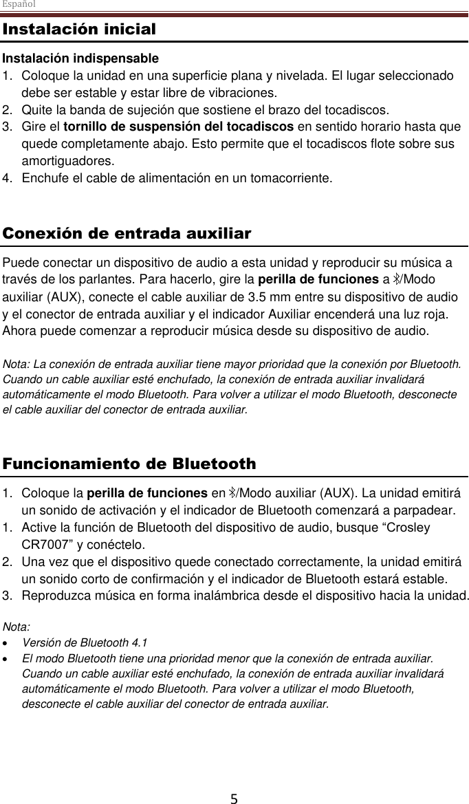 Español 5 Instalación inicial Instalación indispensable 1.  Coloque la unidad en una superficie plana y nivelada. El lugar seleccionado debe ser estable y estar libre de vibraciones. 2.  Quite la banda de sujeción que sostiene el brazo del tocadiscos.  3.  Gire el tornillo de suspensión del tocadiscos en sentido horario hasta que quede completamente abajo. Esto permite que el tocadiscos flote sobre sus amortiguadores. 4.  Enchufe el cable de alimentación en un tomacorriente.   Conexión de entrada auxiliar Puede conectar un dispositivo de audio a esta unidad y reproducir su música a través de los parlantes. Para hacerlo, gire la perilla de funciones a  /Modo auxiliar (AUX), conecte el cable auxiliar de 3.5 mm entre su dispositivo de audio y el conector de entrada auxiliar y el indicador Auxiliar encenderá una luz roja. Ahora puede comenzar a reproducir música desde su dispositivo de audio.  Nota: La conexión de entrada auxiliar tiene mayor prioridad que la conexión por Bluetooth. Cuando un cable auxiliar esté enchufado, la conexión de entrada auxiliar invalidará automáticamente el modo Bluetooth. Para volver a utilizar el modo Bluetooth, desconecte el cable auxiliar del conector de entrada auxiliar.    Funcionamiento de Bluetooth  1.  Coloque la perilla de funciones en  /Modo auxiliar (AUX). La unidad emitirá un sonido de activación y el indicador de Bluetooth comenzará a parpadear. 1.  Active la función de Bluetooth del dispositivo de audio, busque “Crosley CR7007” y conéctelo.  2.  Una vez que el dispositivo quede conectado correctamente, la unidad emitirá un sonido corto de confirmación y el indicador de Bluetooth estará estable. 3.  Reproduzca música en forma inalámbrica desde el dispositivo hacia la unidad.   Nota:   Versión de Bluetooth 4.1  El modo Bluetooth tiene una prioridad menor que la conexión de entrada auxiliar. Cuando un cable auxiliar esté enchufado, la conexión de entrada auxiliar invalidará automáticamente el modo Bluetooth. Para volver a utilizar el modo Bluetooth, desconecte el cable auxiliar del conector de entrada auxiliar.      