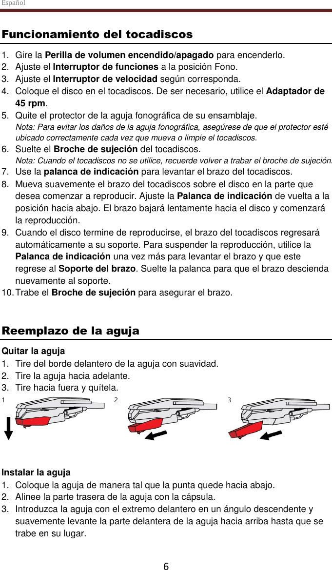 Español  6 Funcionamiento del tocadiscos 1.  Gire la Perilla de volumen encendido/apagado para encenderlo. 2.  Ajuste el Interruptor de funciones a la posición Fono. 3.  Ajuste el Interruptor de velocidad según corresponda. 4.  Coloque el disco en el tocadiscos. De ser necesario, utilice el Adaptador de 45 rpm.  5.  Quite el protector de la aguja fonográfica de su ensamblaje. Nota: Para evitar los daños de la aguja fonográfica, asegúrese de que el protector esté ubicado correctamente cada vez que mueva o limpie el tocadiscos.  6.  Suelte el Broche de sujeción del tocadiscos. Nota: Cuando el tocadiscos no se utilice, recuerde volver a trabar el broche de sujeción. 7.  Use la palanca de indicación para levantar el brazo del tocadiscos. 8.  Mueva suavemente el brazo del tocadiscos sobre el disco en la parte que desea comenzar a reproducir. Ajuste la Palanca de indicación de vuelta a la posición hacia abajo. El brazo bajará lentamente hacia el disco y comenzará la reproducción. 9.  Cuando el disco termine de reproducirse, el brazo del tocadiscos regresará automáticamente a su soporte. Para suspender la reproducción, utilice la Palanca de indicación una vez más para levantar el brazo y que este regrese al Soporte del brazo. Suelte la palanca para que el brazo descienda nuevamente al soporte. 10. Trabe el Broche de sujeción para asegurar el brazo.   Reemplazo de la aguja Quitar la aguja 1.  Tire del borde delantero de la aguja con suavidad. 2.  Tire la aguja hacia adelante. 3.  Tire hacia fuera y quítela.    Instalar la aguja 1.  Coloque la aguja de manera tal que la punta quede hacia abajo. 2.  Alinee la parte trasera de la aguja con la cápsula. 3.  Introduzca la aguja con el extremo delantero en un ángulo descendente y suavemente levante la parte delantera de la aguja hacia arriba hasta que se trabe en su lugar.  