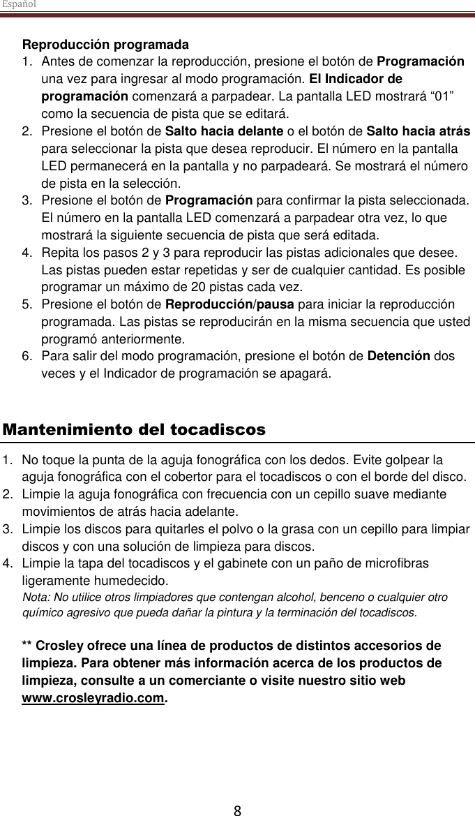 Español  8 Reproducción programada 1.  Antes de comenzar la reproducción, presione el botón de Programación una vez para ingresar al modo programación. El Indicador de programación comenzará a parpadear. La pantalla LED mostrará “01” como la secuencia de pista que se editará.  2.  Presione el botón de Salto hacia delante o el botón de Salto hacia atrás para seleccionar la pista que desea reproducir. El número en la pantalla LED permanecerá en la pantalla y no parpadeará. Se mostrará el número de pista en la selección.  3.  Presione el botón de Programación para confirmar la pista seleccionada. El número en la pantalla LED comenzará a parpadear otra vez, lo que mostrará la siguiente secuencia de pista que será editada.  4.  Repita los pasos 2 y 3 para reproducir las pistas adicionales que desee. Las pistas pueden estar repetidas y ser de cualquier cantidad. Es posible programar un máximo de 20 pistas cada vez. 5.  Presione el botón de Reproducción/pausa para iniciar la reproducción programada. Las pistas se reproducirán en la misma secuencia que usted programó anteriormente. 6.  Para salir del modo programación, presione el botón de Detención dos veces y el Indicador de programación se apagará.    Mantenimiento del tocadiscos 1. No toque la punta de la aguja fonográfica con los dedos. Evite golpear la aguja fonográfica con el cobertor para el tocadiscos o con el borde del disco. 2.  Limpie la aguja fonográfica con frecuencia con un cepillo suave mediante movimientos de atrás hacia adelante. 3.  Limpie los discos para quitarles el polvo o la grasa con un cepillo para limpiar discos y con una solución de limpieza para discos. 4.  Limpie la tapa del tocadiscos y el gabinete con un paño de microfibras ligeramente humedecido. Nota: No utilice otros limpiadores que contengan alcohol, benceno o cualquier otro químico agresivo que pueda dañar la pintura y la terminación del tocadiscos.   ** Crosley ofrece una línea de productos de distintos accesorios de limpieza. Para obtener más información acerca de los productos de limpieza, consulte a un comerciante o visite nuestro sitio web www.crosleyradio.com.       