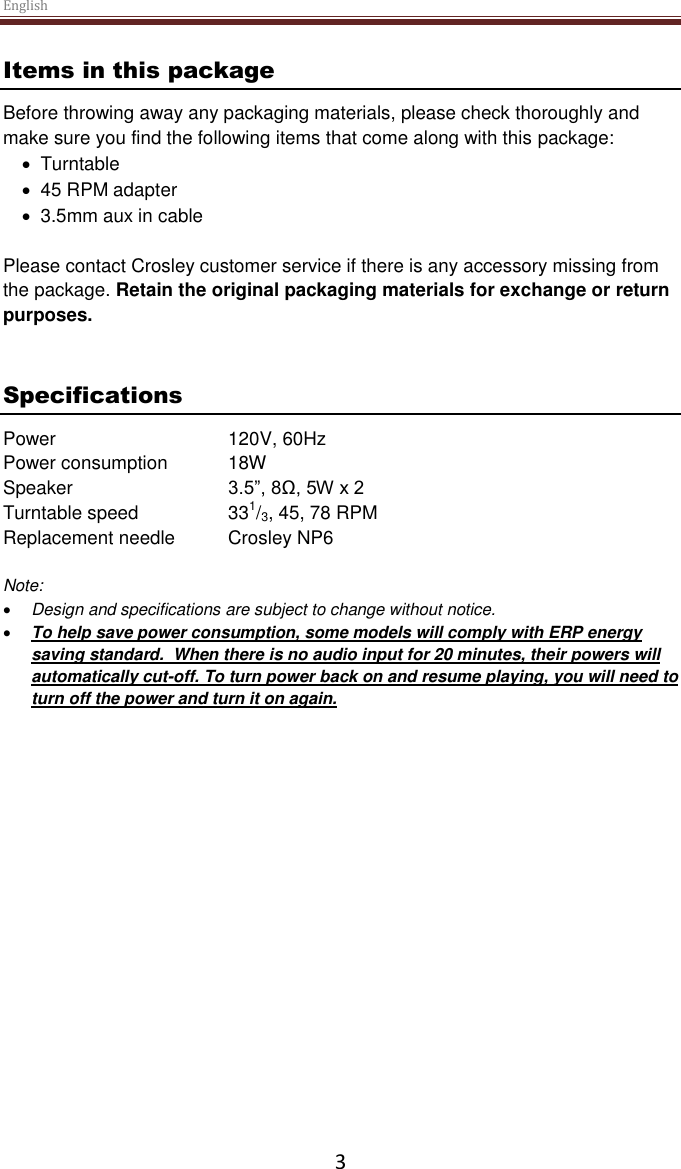 English  3 Items in this package Before throwing away any packaging materials, please check thoroughly and make sure you find the following items that come along with this package:   Turntable   45 RPM adapter   3.5mm aux in cable  Please contact Crosley customer service if there is any accessory missing from the package. Retain the original packaging materials for exchange or return purposes.    Specifications Power      120V, 60Hz   Power consumption  18W Speaker     3.5”, 8Ω, 5W x 2  Turntable speed    331/3, 45, 78 RPM Replacement needle  Crosley NP6  Note:   Design and specifications are subject to change without notice.  To help save power consumption, some models will comply with ERP energy saving standard.  When there is no audio input for 20 minutes, their powers will automatically cut-off. To turn power back on and resume playing, you will need to turn off the power and turn it on again.     