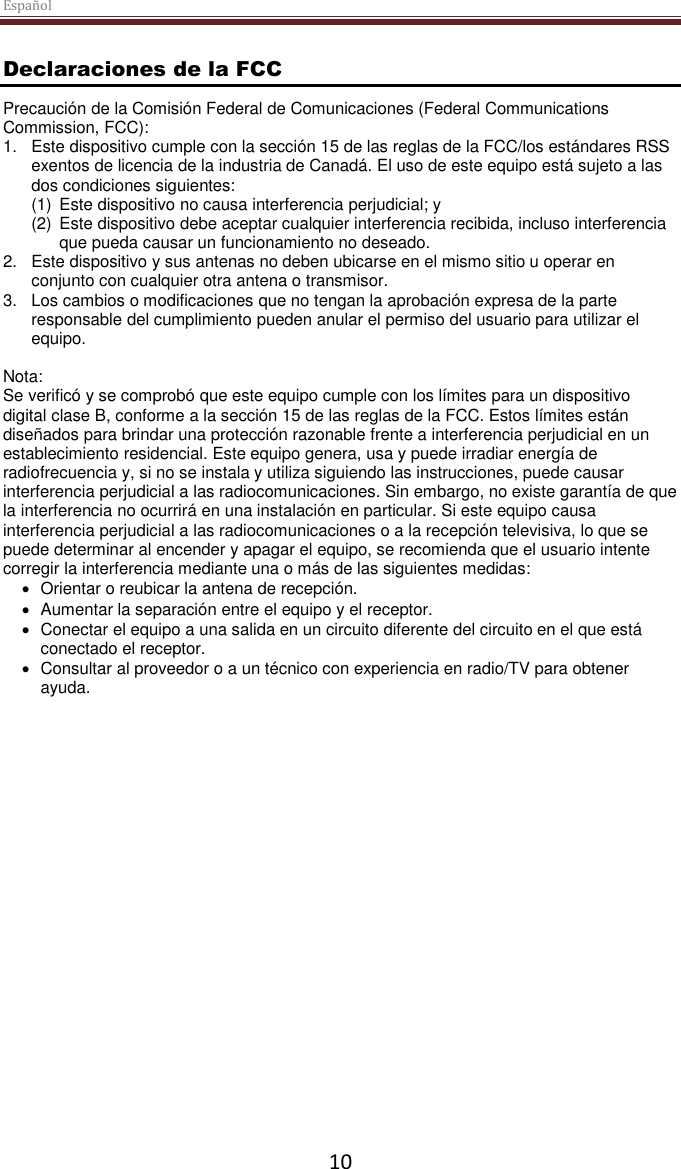 Español  10 Declaraciones de la FCC Precaución de la Comisión Federal de Comunicaciones (Federal Communications Commission, FCC):  1.  Este dispositivo cumple con la sección 15 de las reglas de la FCC/los estándares RSS exentos de licencia de la industria de Canadá. El uso de este equipo está sujeto a las dos condiciones siguientes:  (1)  Este dispositivo no causa interferencia perjudicial; y  (2)  Este dispositivo debe aceptar cualquier interferencia recibida, incluso interferencia que pueda causar un funcionamiento no deseado. 2.  Este dispositivo y sus antenas no deben ubicarse en el mismo sitio u operar en conjunto con cualquier otra antena o transmisor. 3. Los cambios o modificaciones que no tengan la aprobación expresa de la parte responsable del cumplimiento pueden anular el permiso del usuario para utilizar el equipo.  Nota: Se verificó y se comprobó que este equipo cumple con los límites para un dispositivo digital clase B, conforme a la sección 15 de las reglas de la FCC. Estos límites están diseñados para brindar una protección razonable frente a interferencia perjudicial en un establecimiento residencial. Este equipo genera, usa y puede irradiar energía de radiofrecuencia y, si no se instala y utiliza siguiendo las instrucciones, puede causar interferencia perjudicial a las radiocomunicaciones. Sin embargo, no existe garantía de que la interferencia no ocurrirá en una instalación en particular. Si este equipo causa interferencia perjudicial a las radiocomunicaciones o a la recepción televisiva, lo que se puede determinar al encender y apagar el equipo, se recomienda que el usuario intente corregir la interferencia mediante una o más de las siguientes medidas:   Orientar o reubicar la antena de recepción.   Aumentar la separación entre el equipo y el receptor.   Conectar el equipo a una salida en un circuito diferente del circuito en el que está conectado el receptor.   Consultar al proveedor o a un técnico con experiencia en radio/TV para obtener ayuda. 