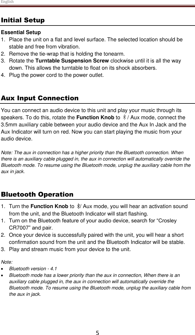 English  5 Initial Setup Essential Setup 1.  Place the unit on a flat and level surface. The selected location should be stable and free from vibration. 2.  Remove the tie-wrap that is holding the tonearm.  3.  Rotate the Turntable Suspension Screw clockwise until it is all the way down. This allows the turntable to float on its shock absorbers. 4.  Plug the power cord to the power outlet.   Aux Input Connection You can connect an audio device to this unit and play your music through its speakers. To do this, rotate the Function Knob to    / Aux mode, connect the 3.5mm auxiliary cable between your audio device and the Aux In Jack and the Aux Indicator will turn on red. Now you can start playing the music from your audio device.  Note: The aux in connection has a higher priority than the Bluetooth connection. When there is an auxiliary cable plugged in, the aux in connection will automatically override the Bluetooth mode. To resume using the Bluetooth mode, unplug the auxiliary cable from the aux in jack.    Bluetooth Operation  1.  Turn the Function Knob to   / Aux mode, you will hear an activation sound from the unit, and the Bluetooth Indicator will start flashing. 1. Turn on the Bluetooth feature of your audio device, search for “Crosley CR7007” and pair.  2.  Once your device is successfully paired with the unit, you will hear a short confirmation sound from the unit and the Bluetooth Indicator will be stable. 3.  Play and stream music from your device to the unit.   Note:   Bluetooth version - 4.1  Bluetooth mode has a lower priority than the aux in connection, When there is an auxiliary cable plugged in, the aux in connection will automatically override the Bluetooth mode. To resume using the Bluetooth mode, unplug the auxiliary cable from the aux in jack.      