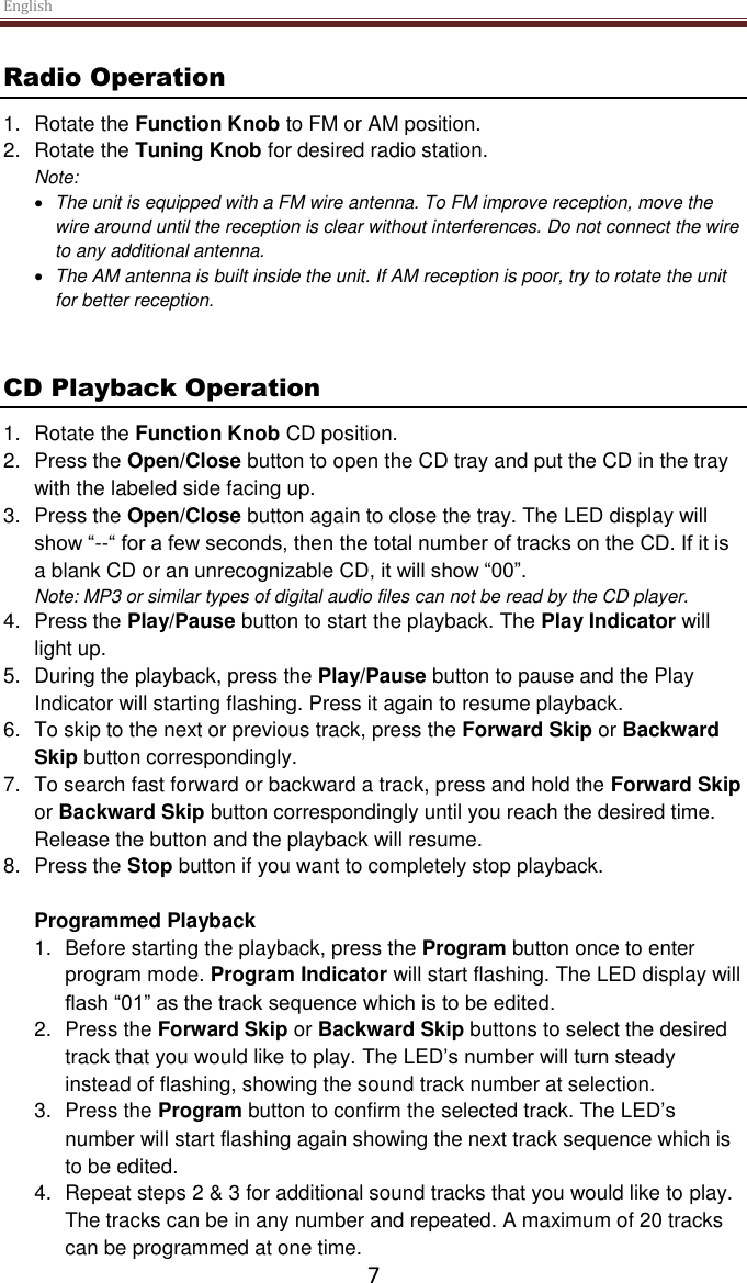 English  7 Radio Operation 1.  Rotate the Function Knob to FM or AM position. 2.  Rotate the Tuning Knob for desired radio station. Note:   The unit is equipped with a FM wire antenna. To FM improve reception, move the wire around until the reception is clear without interferences. Do not connect the wire to any additional antenna.   The AM antenna is built inside the unit. If AM reception is poor, try to rotate the unit for better reception.    CD Playback Operation 1.  Rotate the Function Knob CD position. 2.  Press the Open/Close button to open the CD tray and put the CD in the tray with the labeled side facing up.  3.  Press the Open/Close button again to close the tray. The LED display will show “--“ for a few seconds, then the total number of tracks on the CD. If it is a blank CD or an unrecognizable CD, it will show “00”. Note: MP3 or similar types of digital audio files can not be read by the CD player.  4.  Press the Play/Pause button to start the playback. The Play Indicator will light up.  5.  During the playback, press the Play/Pause button to pause and the Play Indicator will starting flashing. Press it again to resume playback.  6. To skip to the next or previous track, press the Forward Skip or Backward Skip button correspondingly.  7.  To search fast forward or backward a track, press and hold the Forward Skip or Backward Skip button correspondingly until you reach the desired time. Release the button and the playback will resume. 8.  Press the Stop button if you want to completely stop playback.  Programmed Playback 1.  Before starting the playback, press the Program button once to enter program mode. Program Indicator will start flashing. The LED display will flash “01” as the track sequence which is to be edited.  2.  Press the Forward Skip or Backward Skip buttons to select the desired track that you would like to play. The LED’s number will turn steady instead of flashing, showing the sound track number at selection.  3.  Press the Program button to confirm the selected track. The LED’s number will start flashing again showing the next track sequence which is to be edited.  4.  Repeat steps 2 &amp; 3 for additional sound tracks that you would like to play. The tracks can be in any number and repeated. A maximum of 20 tracks can be programmed at one time. 