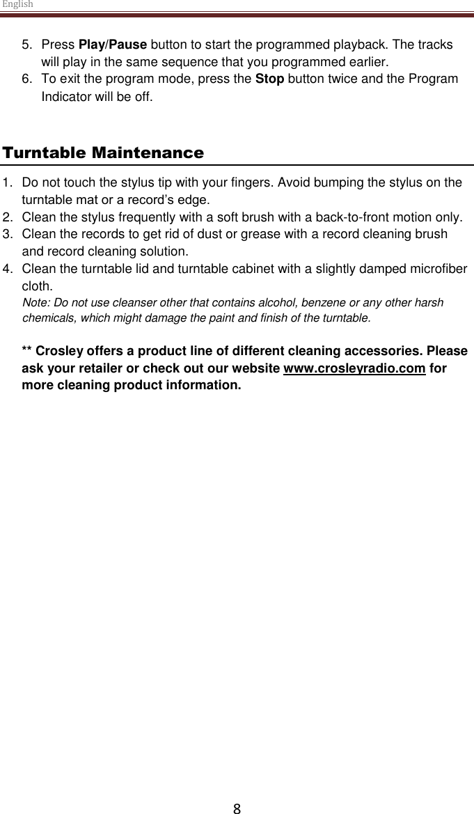 English  8 5.  Press Play/Pause button to start the programmed playback. The tracks will play in the same sequence that you programmed earlier. 6.  To exit the program mode, press the Stop button twice and the Program Indicator will be off.    Turntable Maintenance 1.  Do not touch the stylus tip with your fingers. Avoid bumping the stylus on the turntable mat or a record’s edge. 2.  Clean the stylus frequently with a soft brush with a back-to-front motion only. 3.  Clean the records to get rid of dust or grease with a record cleaning brush and record cleaning solution. 4.  Clean the turntable lid and turntable cabinet with a slightly damped microfiber cloth. Note: Do not use cleanser other that contains alcohol, benzene or any other harsh chemicals, which might damage the paint and finish of the turntable.   ** Crosley offers a product line of different cleaning accessories. Please ask your retailer or check out our website www.crosleyradio.com for more cleaning product information.       