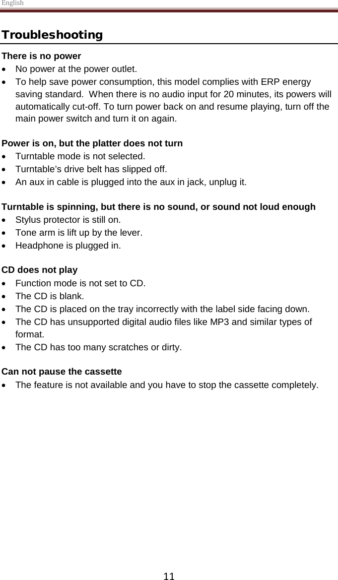 English  11 Troubleshooting There is no power • No power at the power outlet. • To help save power consumption, this model complies with ERP energy saving standard.  When there is no audio input for 20 minutes, its powers will automatically cut-off. To turn power back on and resume playing, turn off the main power switch and turn it on again.  Power is on, but the platter does not turn • Turntable mode is not selected. • Turntable’s drive belt has slipped off.   • An aux in cable is plugged into the aux in jack, unplug it.  Turntable is spinning, but there is no sound, or sound not loud enough • Stylus protector is still on. • Tone arm is lift up by the lever. • Headphone is plugged in.  CD does not play • Function mode is not set to CD. • The CD is blank. • The CD is placed on the tray incorrectly with the label side facing down. • The CD has unsupported digital audio files like MP3 and similar types of format. • The CD has too many scratches or dirty.  Can not pause the cassette  • The feature is not available and you have to stop the cassette completely.     