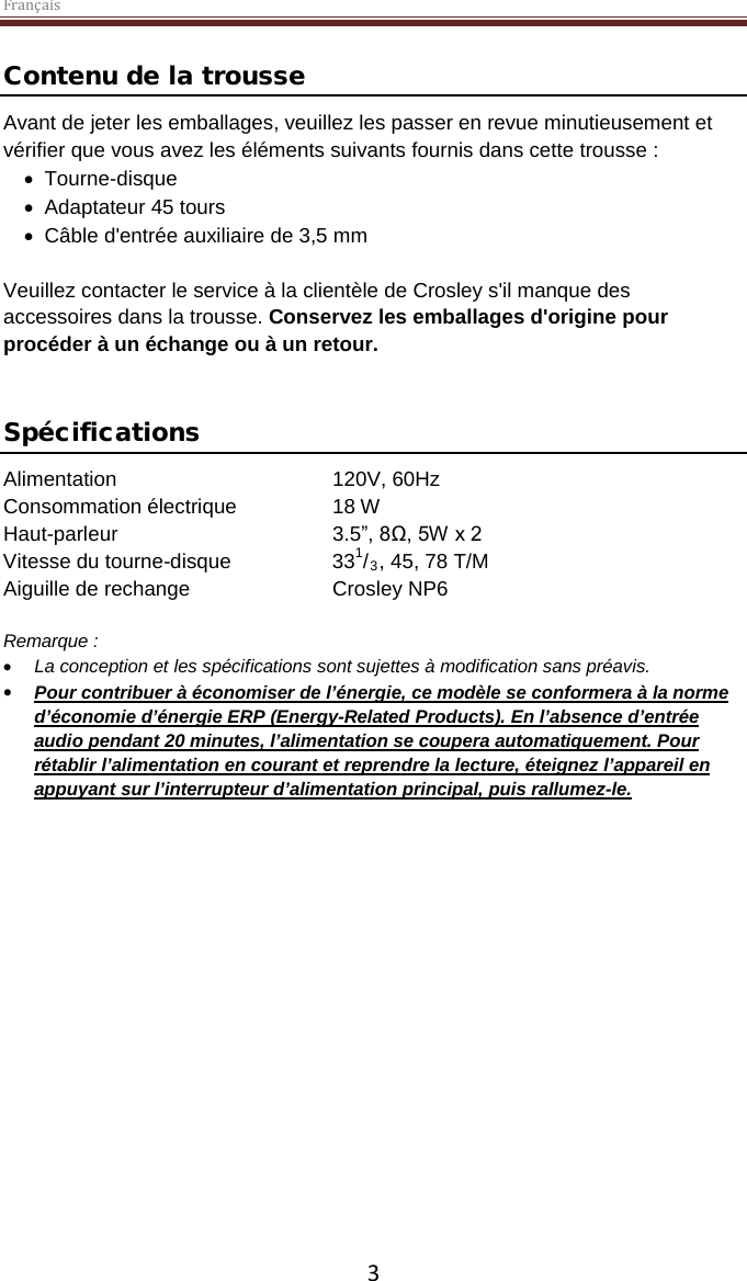 Français  3 Contenu de la trousse Avant de jeter les emballages, veuillez les passer en revue minutieusement et vérifier que vous avez les éléments suivants fournis dans cette trousse : • Tourne-disque • Adaptateur 45 tours • Câble d&apos;entrée auxiliaire de 3,5 mm  Veuillez contacter le service à la clientèle de Crosley s&apos;il manque des accessoires dans la trousse. Conservez les emballages d&apos;origine pour procéder à un échange ou à un retour.    Spécifications Alimentation   120V, 60Hz   Consommation électrique    18 W Haut-parleur       3.5”, 8Ω, 5W x 2  Vitesse du tourne-disque    331/3, 45, 78 T/M Aiguille de rechange    Crosley NP6  Remarque :  • La conception et les spécifications sont sujettes à modification sans préavis. • Pour contribuer à économiser de l’énergie, ce modèle se conformera à la norme d’économie d’énergie ERP (Energy-Related Products). En l’absence d’entrée audio pendant 20 minutes, l’alimentation se coupera automatiquement. Pour rétablir l’alimentation en courant et reprendre la lecture, éteignez l’appareil en appuyant sur l’interrupteur d’alimentation principal, puis rallumez-le.     