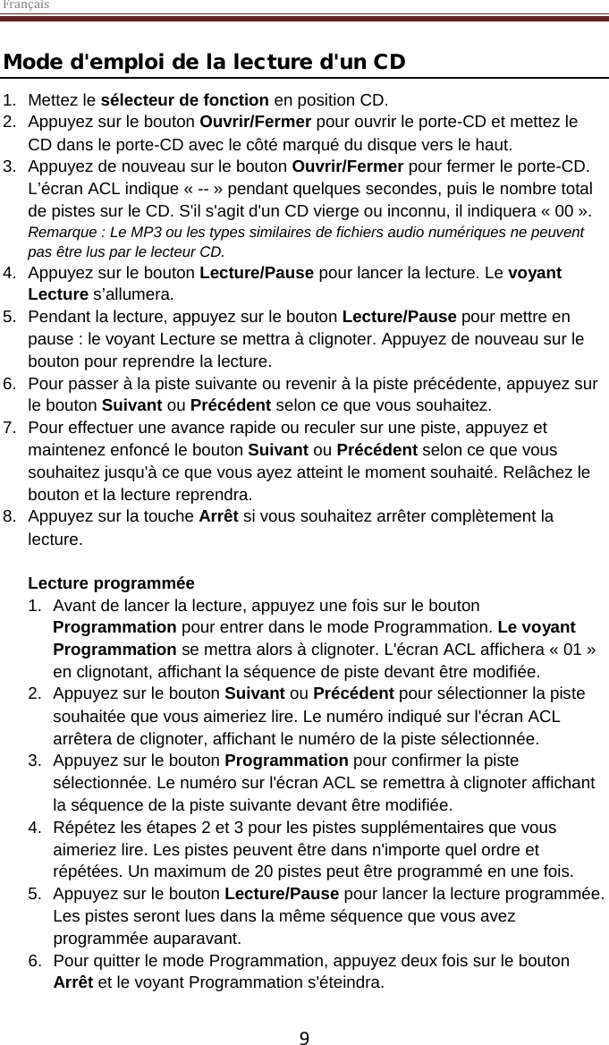 Français  9 Mode d&apos;emploi de la lecture d&apos;un CD 1. Mettez le sélecteur de fonction en position CD. 2. Appuyez sur le bouton Ouvrir/Fermer pour ouvrir le porte-CD et mettez le CD dans le porte-CD avec le côté marqué du disque vers le haut.  3. Appuyez de nouveau sur le bouton Ouvrir/Fermer pour fermer le porte-CD. L’écran ACL indique « -- » pendant quelques secondes, puis le nombre total de pistes sur le CD. S&apos;il s&apos;agit d&apos;un CD vierge ou inconnu, il indiquera « 00 ». Remarque : Le MP3 ou les types similaires de fichiers audio numériques ne peuvent pas être lus par le lecteur CD.  4. Appuyez sur le bouton Lecture/Pause pour lancer la lecture. Le voyant Lecture s’allumera.  5. Pendant la lecture, appuyez sur le bouton Lecture/Pause pour mettre en pause : le voyant Lecture se mettra à clignoter. Appuyez de nouveau sur le bouton pour reprendre la lecture.  6. Pour passer à la piste suivante ou revenir à la piste précédente, appuyez sur le bouton Suivant ou Précédent selon ce que vous souhaitez.  7. Pour effectuer une avance rapide ou reculer sur une piste, appuyez et maintenez enfoncé le bouton Suivant ou Précédent selon ce que vous souhaitez jusqu&apos;à ce que vous ayez atteint le moment souhaité. Relâchez le bouton et la lecture reprendra. 8. Appuyez sur la touche Arrêt si vous souhaitez arrêter complètement la lecture.  Lecture programmée 1. Avant de lancer la lecture, appuyez une fois sur le bouton Programmation pour entrer dans le mode Programmation. Le voyant Programmation se mettra alors à clignoter. L&apos;écran ACL affichera « 01 » en clignotant, affichant la séquence de piste devant être modifiée.  2. Appuyez sur le bouton Suivant ou Précédent pour sélectionner la piste souhaitée que vous aimeriez lire. Le numéro indiqué sur l&apos;écran ACL arrêtera de clignoter, affichant le numéro de la piste sélectionnée.  3. Appuyez sur le bouton Programmation pour confirmer la piste sélectionnée. Le numéro sur l&apos;écran ACL se remettra à clignoter affichant la séquence de la piste suivante devant être modifiée.  4. Répétez les étapes 2 et 3 pour les pistes supplémentaires que vous aimeriez lire. Les pistes peuvent être dans n&apos;importe quel ordre et répétées. Un maximum de 20 pistes peut être programmé en une fois. 5. Appuyez sur le bouton Lecture/Pause pour lancer la lecture programmée. Les pistes seront lues dans la même séquence que vous avez programmée auparavant. 6. Pour quitter le mode Programmation, appuyez deux fois sur le bouton Arrêt et le voyant Programmation s&apos;éteindra.   