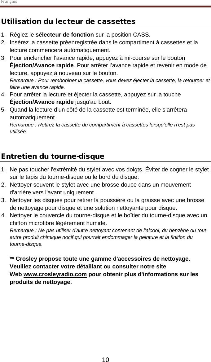 Français  10 Utilisation du lecteur de cassettes 1. Réglez le sélecteur de fonction sur la position CASS.  2. Insérez la cassette préenregistrée dans le compartiment à cassettes et la lecture commencera automatiquement.  3. Pour enclencher l’avance rapide, appuyez à mi-course sur le bouton Éjection/Avance rapide. Pour arrêter l’avance rapide et revenir en mode de lecture, appuyez à nouveau sur le bouton.  Remarque : Pour rembobiner la cassette, vous devez éjecter la cassette, la retourner et faire une avance rapide.  4. Pour arrêter la lecture et éjecter la cassette, appuyez sur la touche Éjection/Avance rapide jusqu&apos;au bout. 5. Quand la lecture d’un côté de la cassette est terminée, elle s’arrêtera automatiquement.  Remarque : Retirez la cassette du compartiment à cassettes lorsqu’elle n’est pas utilisée.   Entretien du tourne-disque 1. Ne pas toucher l&apos;extrémité du stylet avec vos doigts. Éviter de cogner le stylet sur le tapis du tourne-disque ou le bord du disque. 2. Nettoyer souvent le stylet avec une brosse douce dans un mouvement d&apos;arrière vers l&apos;avant uniquement. 3. Nettoyer les disques pour retirer la poussière ou la graisse avec une brosse de nettoyage pour disque et une solution nettoyante pour disque. 4. Nettoyer le couvercle du tourne-disque et le boîtier du tourne-disque avec un chiffon microfibre légèrement humide. Remarque : Ne pas utiliser d&apos;autre nettoyant contenant de l&apos;alcool, du benzène ou tout autre produit chimique nocif qui pourrait endommager la peinture et la finition du tourne-disque.   ** Crosley propose toute une gamme d&apos;accessoires de nettoyage. Veuillez contacter votre détaillant ou consulter notre site Web www.crosleyradio.com pour obtenir plus d&apos;informations sur les produits de nettoyage.     