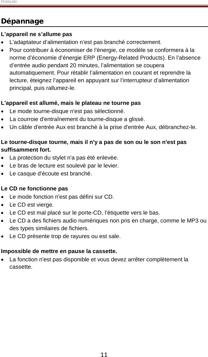 Français  11 Dépannage L’appareil ne s’allume pas • L&apos;adaptateur d’alimentation n’est pas branché correctement. • Pour contribuer à économiser de l’énergie, ce modèle se conformera à la norme d’économie d’énergie ERP (Energy-Related Products). En l’absence d’entrée audio pendant 20 minutes, l’alimentation se coupera automatiquement. Pour rétablir l’alimentation en courant et reprendre la lecture, éteignez l’appareil en appuyant sur l’interrupteur d’alimentation principal, puis rallumez-le.  L&apos;appareil est allumé, mais le plateau ne tourne pas • Le mode tourne-disque n&apos;est pas sélectionné. • La courroie d&apos;entraînement du tourne-disque a glissé.   • Un câble d&apos;entrée Aux est branché à la prise d&apos;entrée Aux, débranchez-le.  Le tourne-disque tourne, mais il n&apos;y a pas de son ou le son n&apos;est pas suffisamment fort. • La protection du stylet n&apos;a pas été enlevée. • Le bras de lecture est soulevé par le levier. • Le casque d&apos;écoute est branché.  Le CD ne fonctionne pas • Le mode fonction n&apos;est pas défini sur CD. • Le CD est vierge. • Le CD est mal placé sur le porte-CD, l’étiquette vers le bas. • Le CD a des fichiers audio numériques non pris en charge, comme le MP3 ou des types similaires de fichiers. • Le CD présente trop de rayures ou est sale.  Impossible de mettre en pause la cassette.  • La fonction n&apos;est pas disponible et vous devez arrêter complètement la cassette.     