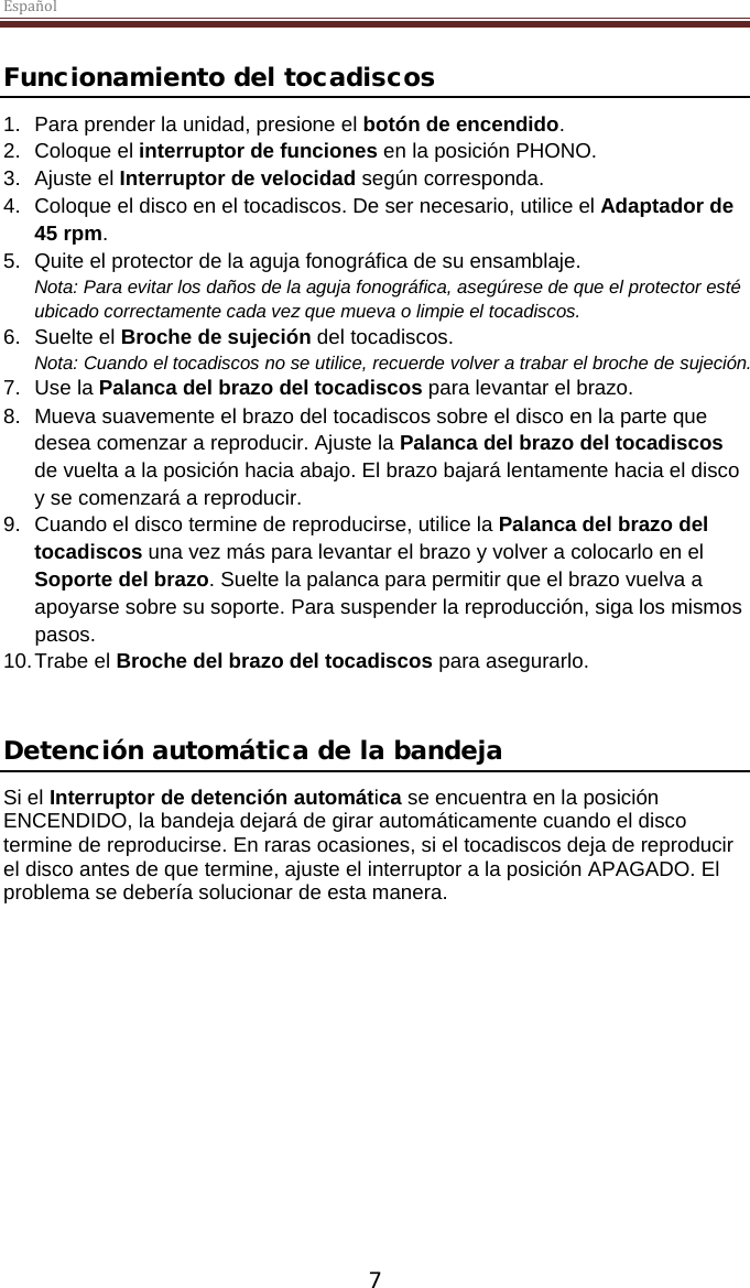 Español  7 Funcionamiento del tocadiscos 1. Para prender la unidad, presione el botón de encendido. 2. Coloque el interruptor de funciones en la posición PHONO. 3. Ajuste el Interruptor de velocidad según corresponda. 4. Coloque el disco en el tocadiscos. De ser necesario, utilice el Adaptador de 45 rpm.  5. Quite el protector de la aguja fonográfica de su ensamblaje. Nota: Para evitar los daños de la aguja fonográfica, asegúrese de que el protector esté ubicado correctamente cada vez que mueva o limpie el tocadiscos.  6. Suelte el Broche de sujeción del tocadiscos. Nota: Cuando el tocadiscos no se utilice, recuerde volver a trabar el broche de sujeción. 7. Use la Palanca del brazo del tocadiscos para levantar el brazo. 8. Mueva suavemente el brazo del tocadiscos sobre el disco en la parte que desea comenzar a reproducir. Ajuste la Palanca del brazo del tocadiscos de vuelta a la posición hacia abajo. El brazo bajará lentamente hacia el disco y se comenzará a reproducir. 9. Cuando el disco termine de reproducirse, utilice la Palanca del brazo del tocadiscos una vez más para levantar el brazo y volver a colocarlo en el Soporte del brazo. Suelte la palanca para permitir que el brazo vuelva a apoyarse sobre su soporte. Para suspender la reproducción, siga los mismos pasos. 10. Trabe el Broche del brazo del tocadiscos para asegurarlo.   Detención automática de la bandeja  Si el Interruptor de detención automática se encuentra en la posición ENCENDIDO, la bandeja dejará de girar automáticamente cuando el disco termine de reproducirse. En raras ocasiones, si el tocadiscos deja de reproducir el disco antes de que termine, ajuste el interruptor a la posición APAGADO. El problema se debería solucionar de esta manera.     