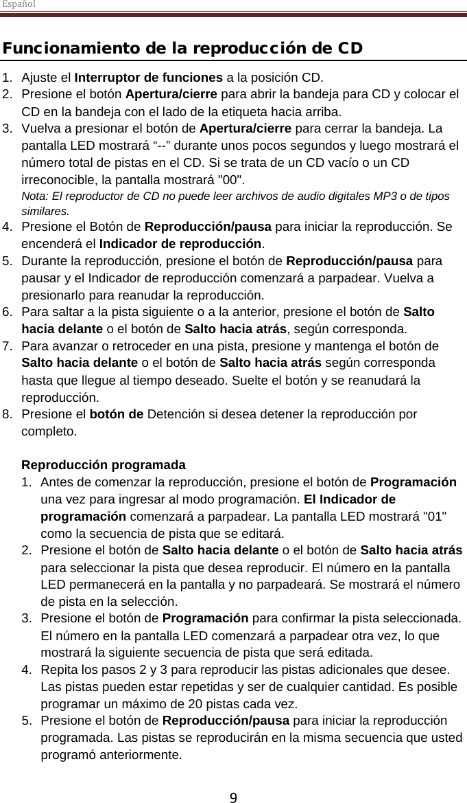 Español  9 Funcionamiento de la reproducción de CD 1. Ajuste el Interruptor de funciones a la posición CD. 2.  Presione el botón Apertura/cierre para abrir la bandeja para CD y colocar el CD en la bandeja con el lado de la etiqueta hacia arriba.  3. Vuelva a presionar el botón de Apertura/cierre para cerrar la bandeja. La pantalla LED mostrará “--” durante unos pocos segundos y luego mostrará el número total de pistas en el CD. Si se trata de un CD vacío o un CD irreconocible, la pantalla mostrará &quot;00&quot;. Nota: El reproductor de CD no puede leer archivos de audio digitales MP3 o de tipos similares.  4.  Presione el Botón de Reproducción/pausa para iniciar la reproducción. Se encenderá el Indicador de reproducción.  5. Durante la reproducción, presione el botón de Reproducción/pausa para pausar y el Indicador de reproducción comenzará a parpadear. Vuelva a presionarlo para reanudar la reproducción.  6.  Para saltar a la pista siguiente o a la anterior, presione el botón de Salto hacia delante o el botón de Salto hacia atrás, según corresponda.  7.  Para avanzar o retroceder en una pista, presione y mantenga el botón de Salto hacia delante o el botón de Salto hacia atrás según corresponda hasta que llegue al tiempo deseado. Suelte el botón y se reanudará la reproducción. 8.  Presione el botón de Detención si desea detener la reproducción por completo.  Reproducción programada 1. Antes de comenzar la reproducción, presione el botón de Programación una vez para ingresar al modo programación. El Indicador de programación comenzará a parpadear. La pantalla LED mostrará &quot;01&quot; como la secuencia de pista que se editará.  2.  Presione el botón de Salto hacia delante o el botón de Salto hacia atrás para seleccionar la pista que desea reproducir. El número en la pantalla LED permanecerá en la pantalla y no parpadeará. Se mostrará el número de pista en la selección.  3.  Presione el botón de Programación para confirmar la pista seleccionada. El número en la pantalla LED comenzará a parpadear otra vez, lo que mostrará la siguiente secuencia de pista que será editada.  4. Repita los pasos 2 y 3 para reproducir las pistas adicionales que desee. Las pistas pueden estar repetidas y ser de cualquier cantidad. Es posible programar un máximo de 20 pistas cada vez. 5.  Presione el botón de Reproducción/pausa para iniciar la reproducción programada. Las pistas se reproducirán en la misma secuencia que usted programó anteriormente. 