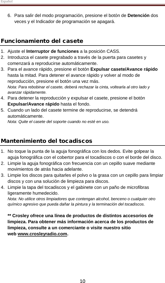 Español  10 6.  Para salir del modo programación, presione el botón de Detención dos veces y el Indicador de programación se apagará.    Funcionamiento del casete 1. Ajuste el Interruptor de funciones a la posición CASS.  2. Introduzca el casete pregrabado a través de la puerta para casetes y comenzará a reproducirse automáticamente.  3.  Para el avance rápido, presione el botón Expulsar casete/Avance rápido hasta la mitad. Para detener el avance rápido y volver al modo de reproducción, presione el botón una vez más.  Nota: Para rebobinar el casete, deberá rechazar la cinta, voltearla al otro lado y avanzar rápidamente.  4.  Para detener la reproducción y expulsar el casete, presione el botón Expulsar/Avance rápido hasta el fondo. 5. Cuando un lado del casete termine de reproducirse, se detendrá automáticamente.  Nota: Quite el casete del soporte cuando no esté en uso.   Mantenimiento del tocadiscos 1. No toque la punta de la aguja fonográfica con los dedos. Evite golpear la aguja fonográfica con el cobertor para el tocadiscos o con el borde del disco. 2. Limpie la aguja fonográfica con frecuencia con un cepillo suave mediante movimientos de atrás hacia adelante. 3. Limpie los discos para quitarles el polvo o la grasa con un cepillo para limpiar discos y con una solución de limpieza para discos. 4. Limpie la tapa del tocadiscos y el gabinete con un paño de microfibras ligeramente humedecido. Nota: No utilice otros limpiadores que contengan alcohol, benceno o cualquier otro químico agresivo que pueda dañar la pintura y la terminación del tocadiscos.   ** Crosley ofrece una línea de productos de distintos accesorios de limpieza. Para obtener más información acerca de los productos de limpieza, consulte a un comerciante o visite nuestro sitio web www.crosleyradio.com.     