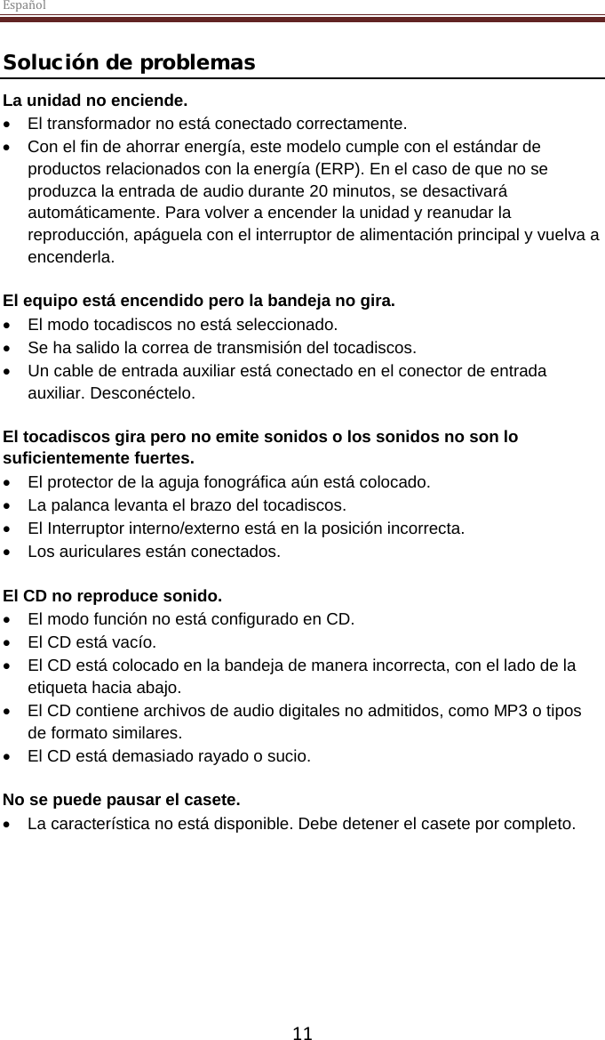 Español  11 Solución de problemas La unidad no enciende. •  El transformador no está conectado correctamente. • Con el fin de ahorrar energía, este modelo cumple con el estándar de productos relacionados con la energía (ERP). En el caso de que no se produzca la entrada de audio durante 20 minutos, se desactivará automáticamente. Para volver a encender la unidad y reanudar la reproducción, apáguela con el interruptor de alimentación principal y vuelva a encenderla.  El equipo está encendido pero la bandeja no gira. •  El modo tocadiscos no está seleccionado. •  Se ha salido la correa de transmisión del tocadiscos. • Un cable de entrada auxiliar está conectado en el conector de entrada auxiliar. Desconéctelo.  El tocadiscos gira pero no emite sonidos o los sonidos no son lo suficientemente fuertes. •  El protector de la aguja fonográfica aún está colocado. • La palanca levanta el brazo del tocadiscos. •  El Interruptor interno/externo está en la posición incorrecta. • Los auriculares están conectados.  El CD no reproduce sonido. •  El modo función no está configurado en CD. •  El CD está vacío. •  El CD está colocado en la bandeja de manera incorrecta, con el lado de la etiqueta hacia abajo. •  El CD contiene archivos de audio digitales no admitidos, como MP3 o tipos de formato similares. •  El CD está demasiado rayado o sucio.  No se puede pausar el casete.  • La característica no está disponible. Debe detener el casete por completo.     