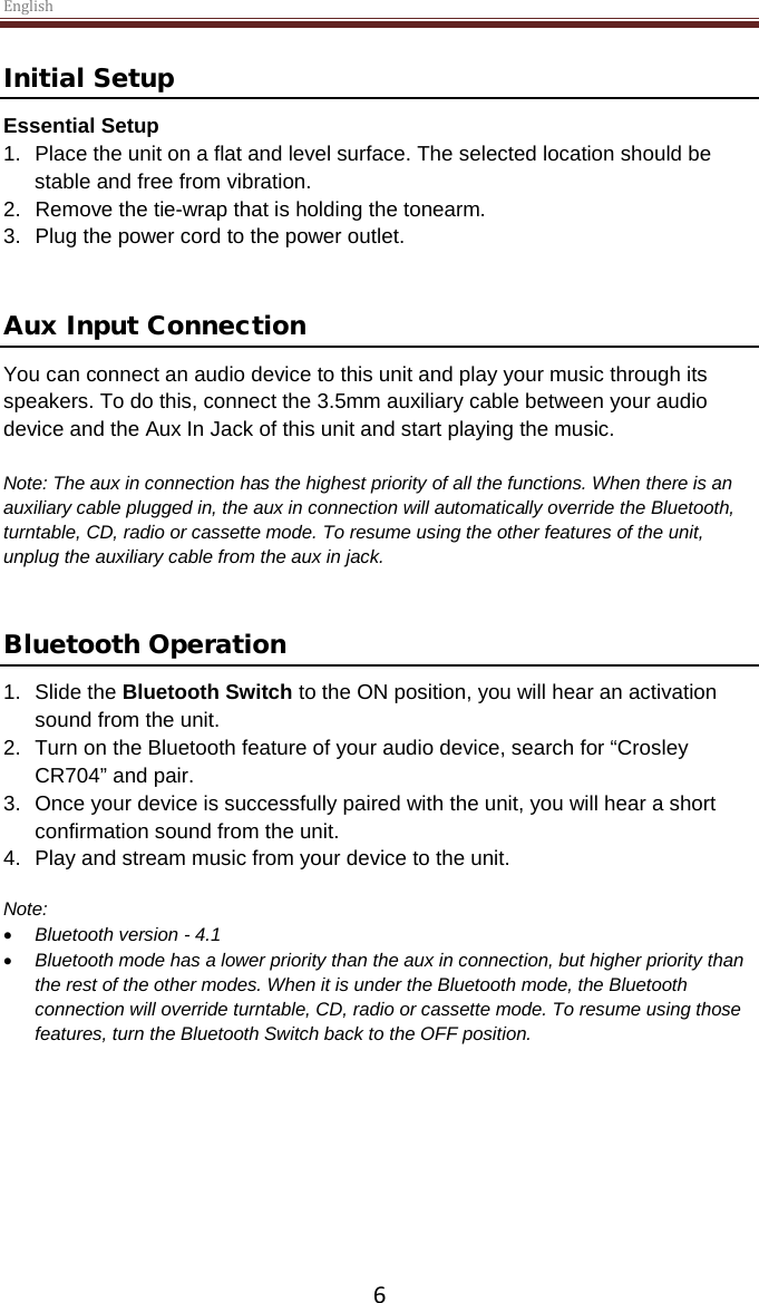 English  6 Initial Setup Essential Setup 1. Place the unit on a flat and level surface. The selected location should be stable and free from vibration. 2. Remove the tie-wrap that is holding the tonearm.  3. Plug the power cord to the power outlet.   Aux Input Connection You can connect an audio device to this unit and play your music through its speakers. To do this, connect the 3.5mm auxiliary cable between your audio device and the Aux In Jack of this unit and start playing the music.  Note: The aux in connection has the highest priority of all the functions. When there is an auxiliary cable plugged in, the aux in connection will automatically override the Bluetooth, turntable, CD, radio or cassette mode. To resume using the other features of the unit, unplug the auxiliary cable from the aux in jack.    Bluetooth Operation  1. Slide the Bluetooth Switch to the ON position, you will hear an activation sound from the unit.  2. Turn on the Bluetooth feature of your audio device, search for “Crosley CR704” and pair.  3. Once your device is successfully paired with the unit, you will hear a short confirmation sound from the unit.  4. Play and stream music from your device to the unit.   Note:  • Bluetooth version - 4.1 • Bluetooth mode has a lower priority than the aux in connection, but higher priority than the rest of the other modes. When it is under the Bluetooth mode, the Bluetooth connection will override turntable, CD, radio or cassette mode. To resume using those features, turn the Bluetooth Switch back to the OFF position.      