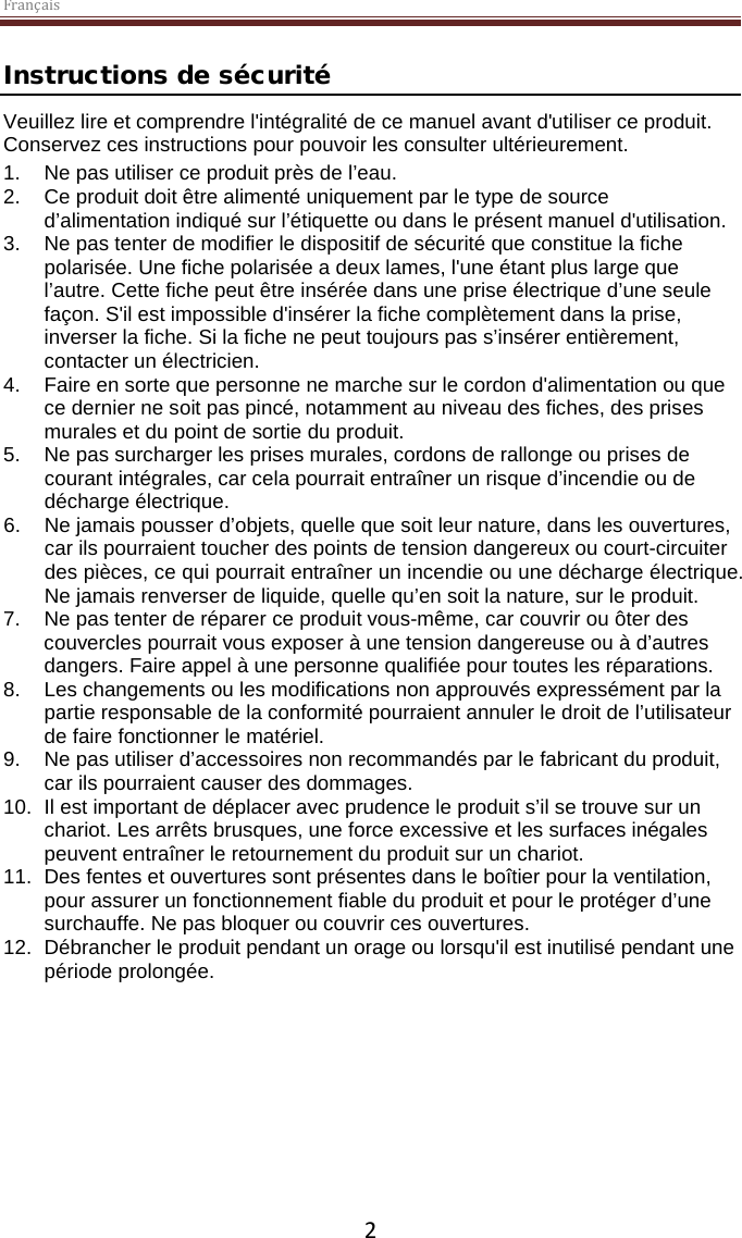 Français  2 Instructions de sécurité Veuillez lire et comprendre l&apos;intégralité de ce manuel avant d&apos;utiliser ce produit. Conservez ces instructions pour pouvoir les consulter ultérieurement. 1. Ne pas utiliser ce produit près de l’eau.  2. Ce produit doit être alimenté uniquement par le type de source d’alimentation indiqué sur l’étiquette ou dans le présent manuel d&apos;utilisation.  3. Ne pas tenter de modifier le dispositif de sécurité que constitue la fiche polarisée. Une fiche polarisée a deux lames, l&apos;une étant plus large que l’autre. Cette fiche peut être insérée dans une prise électrique d’une seule façon. S&apos;il est impossible d&apos;insérer la fiche complètement dans la prise, inverser la fiche. Si la fiche ne peut toujours pas s’insérer entièrement, contacter un électricien.  4.  Faire en sorte que personne ne marche sur le cordon d&apos;alimentation ou que ce dernier ne soit pas pincé, notamment au niveau des fiches, des prises murales et du point de sortie du produit. 5. Ne pas surcharger les prises murales, cordons de rallonge ou prises de courant intégrales, car cela pourrait entraîner un risque d’incendie ou de décharge électrique. 6. Ne jamais pousser d’objets, quelle que soit leur nature, dans les ouvertures, car ils pourraient toucher des points de tension dangereux ou court-circuiter des pièces, ce qui pourrait entraîner un incendie ou une décharge électrique. Ne jamais renverser de liquide, quelle qu’en soit la nature, sur le produit. 7. Ne pas tenter de réparer ce produit vous-même, car couvrir ou ôter des couvercles pourrait vous exposer à une tension dangereuse ou à d’autres dangers. Faire appel à une personne qualifiée pour toutes les réparations. 8. Les changements ou les modifications non approuvés expressément par la partie responsable de la conformité pourraient annuler le droit de l’utilisateur de faire fonctionner le matériel. 9. Ne pas utiliser d’accessoires non recommandés par le fabricant du produit, car ils pourraient causer des dommages. 10. Il est important de déplacer avec prudence le produit s’il se trouve sur un chariot. Les arrêts brusques, une force excessive et les surfaces inégales peuvent entraîner le retournement du produit sur un chariot. 11. Des fentes et ouvertures sont présentes dans le boîtier pour la ventilation, pour assurer un fonctionnement fiable du produit et pour le protéger d’une surchauffe. Ne pas bloquer ou couvrir ces ouvertures.  12. Débrancher le produit pendant un orage ou lorsqu&apos;il est inutilisé pendant une période prolongée.     