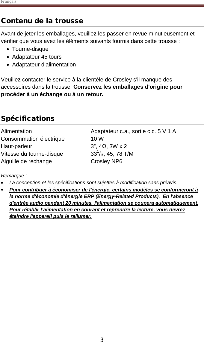 Français  3 Contenu de la trousse Avant de jeter les emballages, veuillez les passer en revue minutieusement et vérifier que vous avez les éléments suivants fournis dans cette trousse : • Tourne-disque • Adaptateur 45 tours • Adaptateur d’alimentation  Veuillez contacter le service à la clientèle de Crosley s&apos;il manque des accessoires dans la trousse. Conservez les emballages d&apos;origine pour procéder à un échange ou à un retour.    Spécifications Alimentation   Adaptateur c.a., sortie c.c. 5 V 1 A Consommation électrique    10 W Haut-parleur       3”, 4Ω, 3W x 2  Vitesse du tourne-disque    331/3, 45, 78 T/M Aiguille de rechange    Crosley NP6  Remarque :  • La conception et les spécifications sont sujettes à modification sans préavis. • Pour contribuer à économiser de l&apos;énergie, certains modèles se conformeront à la norme d&apos;économie d&apos;énergie ERP (Energy-Related Products).  En l&apos;absence d&apos;entrée audio pendant 20 minutes, l&apos;alimentation se coupera automatiquement. Pour rétablir l’alimentation en courant et reprendre la lecture, vous devrez éteindre l&apos;appareil puis le rallumer.     