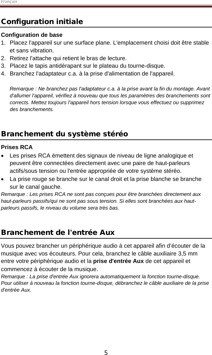 Français  5 Configuration initiale Configuration de base 1. Placez l&apos;appareil sur une surface plane. L&apos;emplacement choisi doit être stable et sans vibration. 2. Retirez l&apos;attache qui retient le bras de lecture.  3. Placez le tapis antidérapant sur le plateau du tourne-disque. 4. Branchez l&apos;adaptateur c.a. à la prise d&apos;alimentation de l&apos;appareil.  Remarque : Ne branchez pas l&apos;adaptateur c.a. à la prise avant la fin du montage. Avant d&apos;allumer l&apos;appareil, vérifiez à nouveau que tous les paramètres des branchements sont corrects. Mettez toujours l&apos;appareil hors tension lorsque vous effectuez ou supprimez des branchements.   Branchement du système stéréo Prises RCA • Les prises RCA émettent des signaux de niveau de ligne analogique et peuvent être connectées directement avec une paire de haut-parleurs actifs/sous tension ou l&apos;entrée appropriée de votre système stéréo.  • La prise rouge se branche sur le canal droit et la prise blanche se branche sur le canal gauche. Remarque : Les prises RCA ne sont pas conçues pour être branchées directement aux haut-parleurs passifs/qui ne sont pas sous tension. Si elles sont branchées aux haut-parleurs passifs, le niveau du volume sera très bas.    Branchement de l&apos;entrée Aux Vous pouvez brancher un périphérique audio à cet appareil afin d’écouter de la musique avec vos écouteurs. Pour cela, branchez le câble auxiliaire 3,5 mm entre votre périphérique audio et la prise d&apos;entrée Aux de cet appareil et commencez à écouter de la musique.  Remarque : La prise d&apos;entrée Aux ignorera automatiquement la fonction tourne-disque. Pour utiliser à nouveau la fonction tourne-disque, débranchez le câble auxiliaire de la prise d&apos;entrée Aux.      