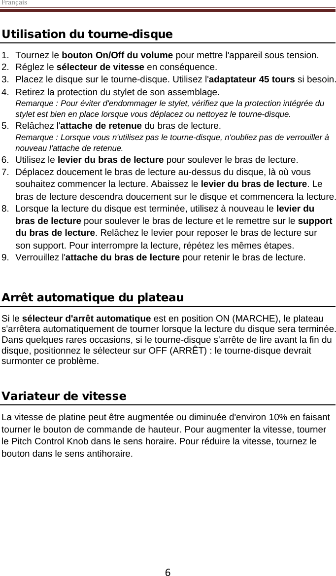 Français  6 Utilisation du tourne-disque 1. Tournez le bouton On/Off du volume pour mettre l&apos;appareil sous tension. 2. Réglez le sélecteur de vitesse en conséquence. 3. Placez le disque sur le tourne-disque. Utilisez l&apos;adaptateur 45 tours si besoin.  4. Retirez la protection du stylet de son assemblage. Remarque : Pour éviter d&apos;endommager le stylet, vérifiez que la protection intégrée du stylet est bien en place lorsque vous déplacez ou nettoyez le tourne-disque.  5. Relâchez l&apos;attache de retenue du bras de lecture. Remarque : Lorsque vous n&apos;utilisez pas le tourne-disque, n&apos;oubliez pas de verrouiller à nouveau l&apos;attache de retenue. 6. Utilisez le levier du bras de lecture pour soulever le bras de lecture. 7. Déplacez doucement le bras de lecture au-dessus du disque, là où vous souhaitez commencer la lecture. Abaissez le levier du bras de lecture. Le bras de lecture descendra doucement sur le disque et commencera la lecture. 8. Lorsque la lecture du disque est terminée, utilisez à nouveau le levier du bras de lecture pour soulever le bras de lecture et le remettre sur le support du bras de lecture. Relâchez le levier pour reposer le bras de lecture sur son support. Pour interrompre la lecture, répétez les mêmes étapes. 9. Verrouillez l&apos;attache du bras de lecture pour retenir le bras de lecture.   Arrêt automatique du plateau  Si le sélecteur d&apos;arrêt automatique est en position ON (MARCHE), le plateau s&apos;arrêtera automatiquement de tourner lorsque la lecture du disque sera terminée. Dans quelques rares occasions, si le tourne-disque s&apos;arrête de lire avant la fin du disque, positionnez le sélecteur sur OFF (ARRÊT) : le tourne-disque devrait surmonter ce problème.   Variateur de vitesse  La vitesse de platine peut être augmentée ou diminuée d&apos;environ 10% en faisant tourner le bouton de commande de hauteur. Pour augmenter la vitesse, tourner le Pitch Control Knob dans le sens horaire. Pour réduire la vitesse, tournez le bouton dans le sens antihoraire.      