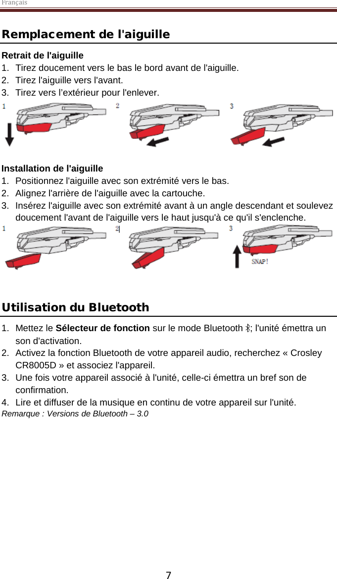 Français  7 Remplacement de l&apos;aiguille Retrait de l&apos;aiguille 1. Tirez doucement vers le bas le bord avant de l&apos;aiguille. 2. Tirez l&apos;aiguille vers l&apos;avant. 3. Tirez vers l’extérieur pour l&apos;enlever.   Installation de l&apos;aiguille 1. Positionnez l&apos;aiguille avec son extrémité vers le bas. 2. Alignez l&apos;arrière de l&apos;aiguille avec la cartouche. 3. Insérez l&apos;aiguille avec son extrémité avant à un angle descendant et soulevez doucement l&apos;avant de l&apos;aiguille vers le haut jusqu&apos;à ce qu&apos;il s&apos;enclenche.    Utilisation du Bluetooth 1. Mettez le Sélecteur de fonction sur le mode Bluetooth  ; l&apos;unité émettra un son d&apos;activation. 2. Activez la fonction Bluetooth de votre appareil audio, recherchez « Crosley CR8005D » et associez l&apos;appareil. 3. Une fois votre appareil associé à l&apos;unité, celle-ci émettra un bref son de confirmation. 4.  Lire et diffuser de la musique en continu de votre appareil sur l&apos;unité. Remarque : Versions de Bluetooth – 3.0      