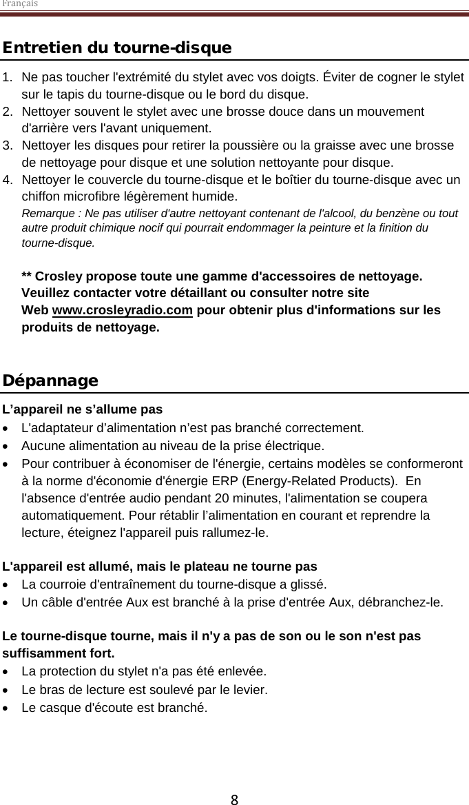 Français  8 Entretien du tourne-disque 1. Ne pas toucher l&apos;extrémité du stylet avec vos doigts. Éviter de cogner le stylet sur le tapis du tourne-disque ou le bord du disque. 2. Nettoyer souvent le stylet avec une brosse douce dans un mouvement d&apos;arrière vers l&apos;avant uniquement. 3. Nettoyer les disques pour retirer la poussière ou la graisse avec une brosse de nettoyage pour disque et une solution nettoyante pour disque. 4. Nettoyer le couvercle du tourne-disque et le boîtier du tourne-disque avec un chiffon microfibre légèrement humide. Remarque : Ne pas utiliser d&apos;autre nettoyant contenant de l&apos;alcool, du benzène ou tout autre produit chimique nocif qui pourrait endommager la peinture et la finition du tourne-disque.   ** Crosley propose toute une gamme d&apos;accessoires de nettoyage. Veuillez contacter votre détaillant ou consulter notre site Web www.crosleyradio.com pour obtenir plus d&apos;informations sur les produits de nettoyage.   Dépannage L’appareil ne s’allume pas • L&apos;adaptateur d’alimentation n’est pas branché correctement. • Aucune alimentation au niveau de la prise électrique. • Pour contribuer à économiser de l&apos;énergie, certains modèles se conformeront à la norme d&apos;économie d&apos;énergie ERP (Energy-Related Products).  En l&apos;absence d&apos;entrée audio pendant 20 minutes, l&apos;alimentation se coupera automatiquement. Pour rétablir l’alimentation en courant et reprendre la lecture, éteignez l&apos;appareil puis rallumez-le.  L&apos;appareil est allumé, mais le plateau ne tourne pas • La courroie d&apos;entraînement du tourne-disque a glissé.   • Un câble d&apos;entrée Aux est branché à la prise d&apos;entrée Aux, débranchez-le.  Le tourne-disque tourne, mais il n&apos;y a pas de son ou le son n&apos;est pas suffisamment fort. • La protection du stylet n&apos;a pas été enlevée. • Le bras de lecture est soulevé par le levier. • Le casque d&apos;écoute est branché.     