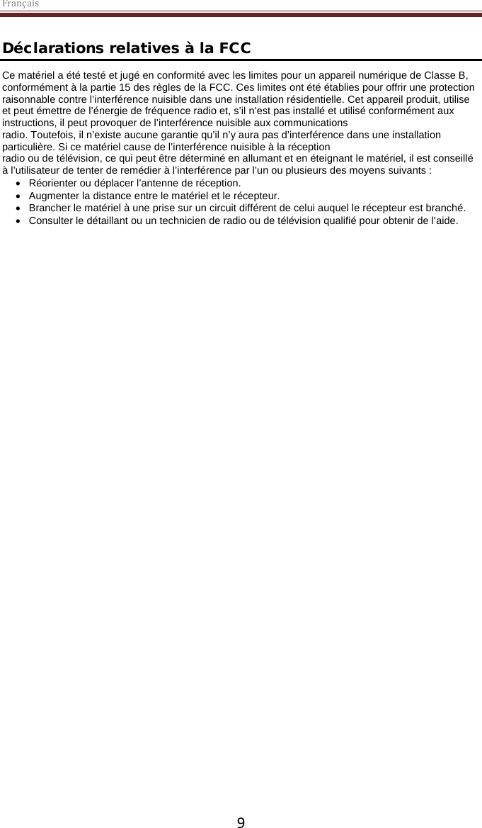 Français  9 Déclarations relatives à la FCC Ce matériel a été testé et jugé en conformité avec les limites pour un appareil numérique de Classe B, conformément à la partie 15 des règles de la FCC. Ces limites ont été établies pour offrir une protection raisonnable contre l’interférence nuisible dans une installation résidentielle. Cet appareil produit, utilise et peut émettre de l’énergie de fréquence radio et, s’il n’est pas installé et utilisé conformément aux instructions, il peut provoquer de l’interférence nuisible aux communications radio. Toutefois, il n’existe aucune garantie qu’il n’y aura pas d’interférence dans une installation particulière. Si ce matériel cause de l’interférence nuisible à la réception radio ou de télévision, ce qui peut être déterminé en allumant et en éteignant le matériel, il est conseillé à l’utilisateur de tenter de remédier à l’interférence par l’un ou plusieurs des moyens suivants : • Réorienter ou déplacer l’antenne de réception. • Augmenter la distance entre le matériel et le récepteur. • Brancher le matériel à une prise sur un circuit différent de celui auquel le récepteur est branché. • Consulter le détaillant ou un technicien de radio ou de télévision qualifié pour obtenir de l’aide. 